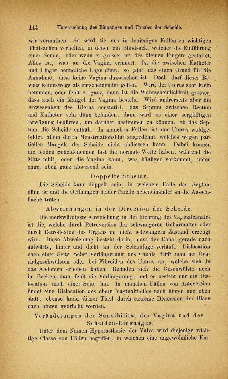 wir veramthen. So wird sie uns in denjenigen Fällen zu wichtigen Thatsachen verhelfen, in denen ein Blindsack, welcher die Einführung einer Sonde, oder wenn er grösser ist, des kleinen Fingers gestattet, Alles ist, was an die Vagina erinnert. Ist die zwischen Katheter und Finger befindliche Lage dünn, so gibt das einen Grund für die Annahme, dass keine Vagina dazwischen ist. Doch darf dieser Be- weis keineswegs als entscheidender gelten. Wird der Uterus sehr klein befunden, oder fehlt er ganz, dann ist die Wahrscheinlichkeit grösser, dass auch ein Mangel der Vagina besteht. Wird andrerseits aber die Anwesenheit des Uterus constatirt, das Septum zwischen Rectum und Katheter sehr dünn befunden, dann wird es einer sorgfältigen Erwägung bedürfen, um darüber bestimmen zu können, ob das Sep- tum die Scheide enthält. In manchen Fällen ist der Uterus wohlge- bildet, allein durch Menstruationsblut ausgedehnt, welches wegen par- tiellen Mangels der Scheide nicht abfliessen kann. Dabei können die beiden Scheidenenden fast die normale Weite haben, während die Mitte fehlt, oder die Vagina kann, was häufiger vorkommt, unten enge, oben ganz abwesend sein. Doppelte Scheide. Die Scheide kann doppelt sein, in welchem Falle das Septum dünn ist und die Oeffnungen beider Canäle nebeneinander an die Aussen- fläche treten. Abweichungen in der Direction der Scheide. Die merkwürdigste Abweichung in der Richtung des Vaginalcanales ist die, welche durch Retroversion der schwangeren Gebärmutter oder durch Retroflexion des Organs im nicht schwangern Zustand erzeugt wird. Diese Abweichung besteht darin, dass der Canal gerade nach aufwärts, hinter und dicht an der Schamfuge verläuft. Dislocation nach einer Seite nebst Verlängerung des Canals trifft man bei Ova- rialgeschwülsten oder bei Fibroiden des Uterus an, welche sich in das Abdomen erhoben haben. Befinden sich die Geschwülste noch im Becken, dann fehlt die Verlängerung, und es besteht nur die Dis- location nach einer Seite hin. In manchen Fällen von Anteversion findet eine Dislocation des obern Vagiualtheiles nach hinten und oben statt, ebenso kann dieser Theil durch extreme Distension der Blase nach hinten gedrückt werden. Veränderungen der Sensibilität der Vagina und des Scheiden-Einganges. Unter dem Namen Hyperästhesie der Vulva wird diejenige wich- tige Classe von Fällen begriffen, in welchen eine ungewöhnliche Em-