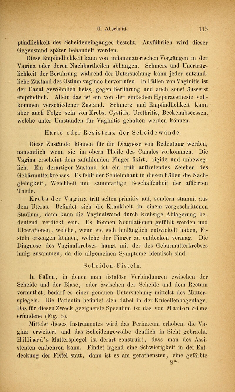 pfindlichkeit des Scheideneinganges besteht. Ausführlich wird dieser Gegenstand später behandelt werden. Diese Empfindlichkeit kann von inflammatorischen Vorgängen in der Vagina oder deren Nachbartheilen abhängen. Schmerz und Unerträg- lichkeit der Berührung während der Untersuchung kann jeder entzünd- liche Zustand des Ostium vaginae hervorrufen. In Fällen von Vaginitis ist der Canal gewöhnlich heiss,- gegen Berührung und auch sonst äusserst empfindlich. Allein das ist ein von der einfachen Hyperaesthesie voll- kommen verschiedener Zustand. Schmerz und Empfindlichkeit kann aber auch Folge sein von Krebs, Cystitis, Urethritis, Beckenabscessen, welche unter Umständen für Vaginitis gehalten werden können. Härte oder Resistenz der Scheide wände. Diese Zustände können für die Diagnose von Bedeutung werden, namentlich wenn sie im obern Theile des Canales vorkommen. Die Vagina erscheint dem zufühlenden Finger fixirt, rigide und unbeweg- lich. Ein derartiger Zustand ist ein früh auftretendes Zeichen des Gebärmutterkrebses. Es fehlt der Schleimhaut in diesen Fällen die Nach- giebigkeit, Weichheit und sammtartige Beschaffenheit der afficirten Theile. Krebs der Vagina tritt selten primitiv auf, sondern stammt aus dem Uterus. Befindet sich die Krankheit in einem vorgeschrittenen Stadium, dann kann die Vaginalwand durch krebsige Ablagerung be- deutend verdickt sein. Es können Nodulationen gefühlt werden und Ulcerationen, welche, wenn sie sich hinlänglich entwickelt haben, Fi- steln erzeugen können, welche der Finger zu entdecken vermag. Die Diagnose des Vaginalkrebses hängt mit der des Gebärmutterkrebses innig zusammen, da die allgemeinen Symptome identisch sind. Scheiden-Fisteln. In Fällen, in denen man fistulöse Verbindungen zwischen der Scheide und der Blase, oder zwischen der Scheide und dem Rectum vermuthet, bedarf es einer genauen Untersuchung mittelst des Mutter- spiegels. Die Patientin befindet sich dabei in der Knieellenbogenlage. Das für diesen Zweck geeignetste Speculum ist das von Marion Sims erfundene (Fig. 5). Mittelst dieses Instrumentes wird das Perinaeum erhoben, die Va- gina erweitert und das Scheidengewölbe deutlich in Sicht gebracht. Hilliard's Mutterspiegel ist derart construirt, dass man des Assi- stenten entbehren kann. Findet irgend eine Schwierigkeit in der Ent- deckung der Fistel statt, dann ist es am gerathensten, eine gefärbte 8*