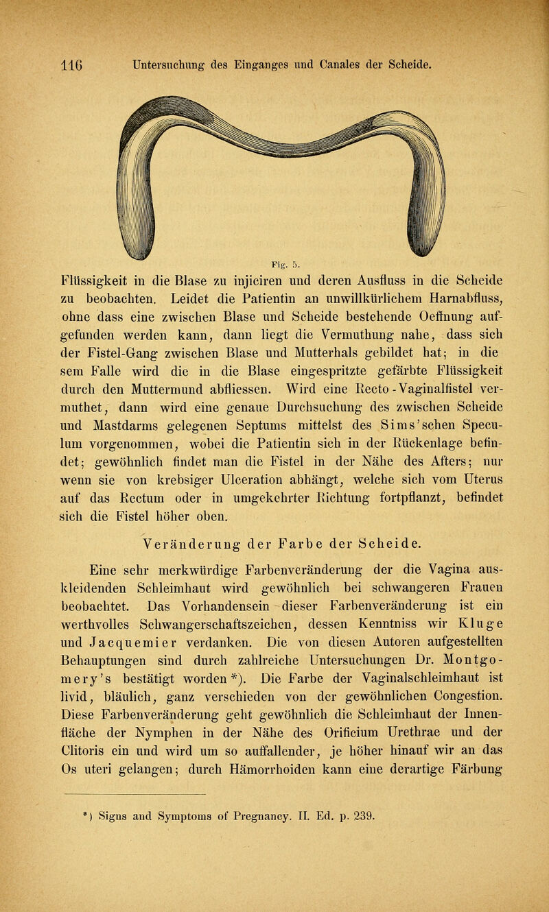 Fig. 5. Flüssigkeit in die Blase zu injiciren und deren Ausfluss in die Scheide zu beobachten. Leidet die Patientin an unwillkürlichem Harnabfluss, ohne dass eine zwischen Blase und Scheide bestehende Oefmung auf- gefunden werden kann, dann liegt die Vermuthung nahe, dass sich der Fistel-Gang zwischen Blase und Mutterhals gebildet hat; in die sem Falle wird die in die Blase eingespritzte gefärbte Flüssigkeit durch den Muttermund abfliessen. Wird eine Recto - Vaginalfistel ver- muthet, dann wird eine genaue Durchsuchung des zwischen Scheide und Mastdarms gelegenen Septums mittelst des Sims'sehen Specu- lum vorgenommen, wobei die Patientin sich in der Bückenlage befin- det; gewöhnlich findet man die Fistel in der Nähe des Afters; nur wenn sie von krebsiger Ulceration abhängt, welche sich vom Uterus auf das Rectum oder in umgekehrter Richtung fortpflanzt, befindet sich die Fistel höher oben. Veränderung der Farbe der Scheide. Eine sehr merkwürdige Farbenveränderung der die Vagina aus- kleidenden Schleimhaut wird gewöhnlich bei schwangeren Frauen beobachtet. Das Vorhandensein dieser Farbenveränderung ist ein werthvolles Schwangerschaftszeichen, dessen Kenntniss wir Kluge und Jacquemier verdanken. Die von diesen Autoren aufgestellten Behauptungen sind durch zahlreiche Untersuchungen Dr. Montgo- mery's bestätigt worden*). Die Farbe der Vaginalschleimhaut ist livid, bläulich, ganz verschieden von der gewöhnlichen Congestion. Diese Farbenveränderung geht gewöhnlich die Schleimhaut der Innen- fläche der Nymphen in der Nähe des Orificium Urethrae und der Clitoris ein und wird um so auffallender, je höher hinauf wir an das Os uteri gelangen; durch Hämorrhoiden kann eine derartige Färbung :) Signs and Symptoms of Pregnancy. II. Ed. p. 239.