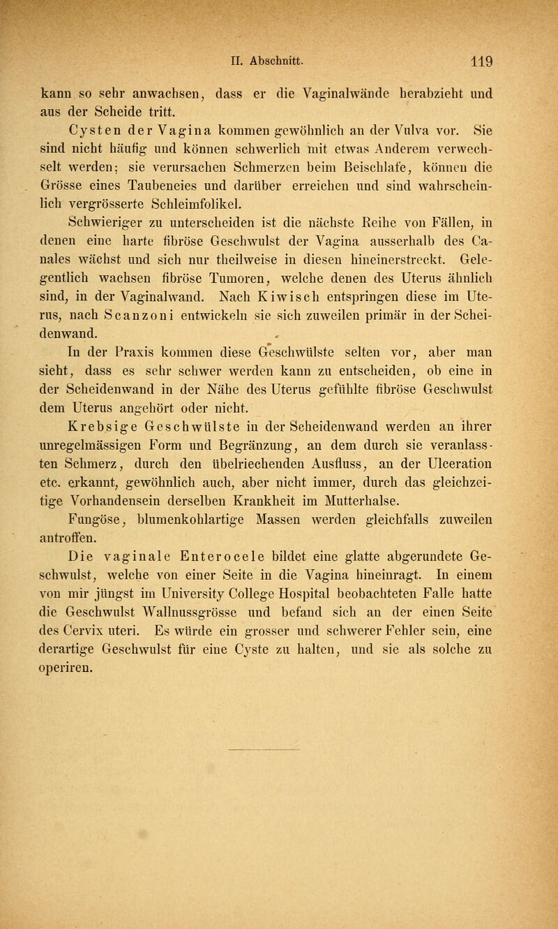 kann so sehr anwachsen, dass er die Vaginalwände herabzieht und aus der Scheide tritt. Cysten der Vagina kommen gewöhnlich an der Vulva vor. Sie sind nicht häufig- und können schwerlich mit etwas Anderem verwech- selt werden; sie verursachen Schmerzen beim Beischlafe, können die Grösse eines Taubeneies und darüber erreichen und sind wahrschein- lich vergrösserte Schleimfolikel. Schwieriger zu unterscheiden ist die nächste Reihe von Fällen, in denen eine harte fibröse Geschwulst der Vagina ausserhalb des Ca- nales wächst und sich nur theilweise in diesen hineinerstreckt. Gele- gentlich wachsen fibröse Tumoren, welche denen des Uterus ähnlich sind, in der Vaginalwand. Nach Kiwisch entspringen diese im Ute- rus, nach S c a n z o n i entwickeln sie sich zuweilen primär in der Schei- denwand. In der Praxis kommen diese Geschwülste selten vor, aber man sieht, dass es sehr schwer werden kann zu entscheiden, ob eine in der Scheidenwand in der Nähe des Uterus gefühlte fibröse Geschwulst dem Uterus angehört oder nicht. Krebsige Geschwülste in der Scheidenwand werden an ihrer unregelmässigen Form und Begränzung, an dem durch sie veranlass- ten Schmerz, durch den übelriechenden Ausfluss, an der Ulceration etc. erkannt, gewöhnlich auch, aber nicht immer, durch das gleichzei- tige Vorhandensein derselben Krankheit im Mutterhalse. Fungöse, blumenkohlartige Massen werden gleichfalls zuweilen antroffen. Die vaginale Enterocele bildet eine glatte abgerundete Ge- schwulst, welche von einer Seite in die Vagina hineinragt. In einem von mir jüngst im University College Hospital beobachteten Falle hatte die Geschwulst Wallnussgrösse und befand sich an der einen Seite des Cervix uteri. Es würde ein grosser und schwerer Fehler sein, eine derartige Geschwulst für eine Cyste zu halten, und sie als solche zu operiren.