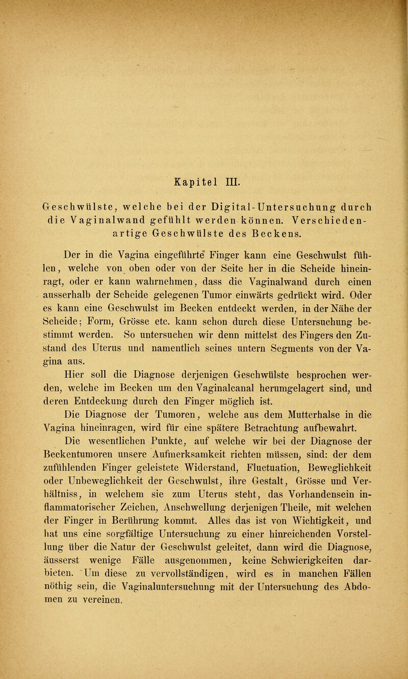 Geschwülste, welche bei der Digital-Untersuchung durch die Vaginalwand gefühlt werden können. Verschieden- artige Geschwülste des Beckens. Der in die Vagina eingeführte Finger kann eine Geschwulst füh- len, welche von oben oder von der Seite her in die Scheide hinein- ragt, oder er kann wahrnehmen, dass die Vaginalwand durch einen ausserhalb der Scheide gelegenen Tumor einwärts gedrückt wird. Oder es kann eine Geschwulst im Becken entdeckt werden, in der Nähe der Scheide; Form, Grösse etc. kann schon durch diese Untersuchung be- stimmt werden. So untersuchen wir denn mittelst des Fingers den Zu- stand des Uterus und namentlich seines untern Segments von der Va- gina aus. Hier soll die Diagnose derjenigen Geschwülste besprochen wer- den, welche im Becken um den Vaginalcanal herumgelagert sind, und deren Entdeckung durch den Finger möglich ist. Die Diagnose der Tumoren, welche aus dem Mutterhalse in die Vagina hineinragen, wird für eine spätere Betrachtung aufbewahrt. Die wesentlichen Punkte, auf welche wir bei der Diagnose der Beckentumoren unsere Aufmerksamkeit richten müssen, sind: der dem zufühlenden Finger geleistete Widerstand, Fluctuation, Beweglichkeit oder Unbeweglichkeit der Geschwulst, ihre Gestalt, Grösse und Ver- hältniss, in welchem sie zum Uterus steht, das Vorhandensein in- flammatorischer Zeichen, Anschwellung derjenigen Theile, mit welchen der Finger in Berührung kommt. Alles das ist von Wichtigkeit, und hat uns eine sorgfältige Untersuchung zu einer hinreichenden Vorstel- lung über die Natur der Geschwulst geleitet, dann wird die Diagnose, äusserst wenige Fälle ausgenommen, keine Schwierigkeiten dar- bieten. Um diese zu vervollständigen, wird es in manchen Fällen nöthig sein, die Vaginaluntersuchung mit der Untersuchung des Abdo- men zu vereinen.