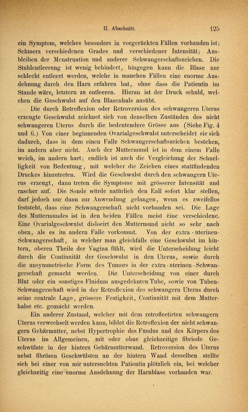ein Symptom, welches besonders in vorgerückten Fällen vorhanden ist; Schmerz verschiedenen Grades und verschiedener Intensität; Aus- bleiben der Menstruation und anderer Schwangerschaftszeichen. Die Stuhlentleerung ist wenig behindert, hingegen kann die Blase nur schlecht entleert werden, welche in manchen Fällen eine enorme Aus- dehnung durch den Harn erfahren hat, ohne dass die Patientin im Stande wäre, letztern zu entleeren. Hieran ist der Druck schuld, wel- chen die Geschwulst auf den Blasenhals ausübt. Die durch Retroflexion oder Retroversion des schwangeren Uterus erzeugte Geschwulst zeichnet sich von denselben Zuständen des nicht schwangeren Uterus durch die bedeutendere Grösse aus (Siehe Fig. 4 und 6.) Von einer beginnenden Ovarialgeschwulst unterscheidet sie sich dadurch, dass in dem einen Falle Schwangerschaftszeichen bestehen, im andern aber nicht. Auch der Muttermund ist in dem einem Falle weich, im andern hart; endlich ist auch die Vergleichung der Schnel- ligkeit von Bedeutung, mit welcher die Zeichen eines stattfindenden Druckes hinzutreten. Wird die Geschwulst durch den schwangern Ute- rus erzeugt, dann treten die Symptome mit grösserer Intensität und rascher auf. Die Sonde würde natürlich den Eall sofort klar stellen, darf jedoch nur dann zur Anwendung gelangen, wenn es zweifellos feststeht, dass eine Schwangerschaft nicht vorhanden sei. Die Lage des Muttermundes ist in den beiden Fällen meist eine verschiedene. Eine Ovarialgeschwulst dislocirt den Muttermund nicht so sehr nach oben, als es im andern Falle vorkommt. Von der extra - uterinen- Schwangerschaft, in welcher man gleichfalls eine Geschwulst im hin- tern, oberen Theile der Vagina fühlt, wird die Unterscheidung leicht durch die Continuität der Geschwulst in den Uterus, sowie durch die unsymmetrische Form des Tumors in der extra - uterinen - Schwan- gerschaft gemacht werden. Die Unterscheidung von einer durch Blut oder ein sonstiges Fluidum ausgedehnten Tube, sowie von Tuben- Schwangerschaft wird in der Retroflexion des schwangern Uterus durch seine centrale Lage, grössere Festigkeit, Continuität mit dem Mutter- halse etc. gemacht werden. Ein anderer Zustand, welcher mit dem retroflectirten schwangern Uterus verwechselt werden kann, bildet die Retroflexion der nicht schwan- gern Gebärmutter, nebst Hypertrophie des Fundus und des Körpers des Uterus im Allgemeinen, mit oder ohne gleichzeitige fibriode Ge- schwülste in der hintern Gebärmutterwand. Retroversion des Uterus nebst fibrösen Geschwülsten an der hintern Wand desselben stellte sich bei einer von mir untersuchten Patientin plötzlich ein, bei welcher gleichzeitig eine enorme Ausdehnung der Harnblase vorhanden war.