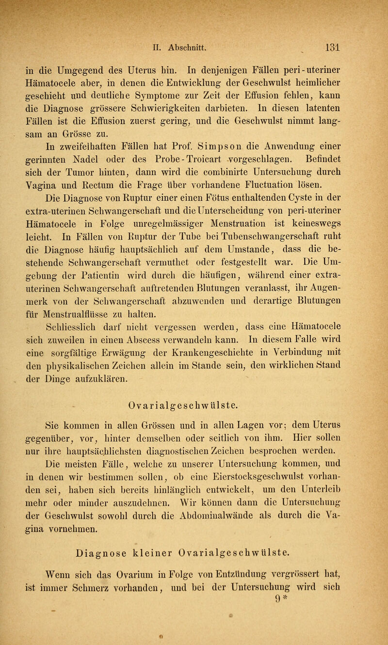 in die Umgegend des Uterus hin. In denjenigen Fällen peri - uteriner Hämatocele aber, in denen die Entwicklung der Geschwulst heimlicher geschieht und deutliche Symptome zur Zeit der Effusion fehlen, kann die Diagnose grössere Schwierigkeiten darbieten. In diesen latenten Fällen ist die Effusion zuerst gering, und die Geschwulst nimmt lang- sam an Grösse zu. In zweifelhaften Fällen hat Prof. Simpson die Anwendung einer gerinnten Nadel oder des Probe - Troicart -vorgeschlagen. Befindet sich der Tumor hinten, dann wird die combinirte Untersuchung durch Vagina und Rectum die Frage über vorhandene Fluctuation lösen. Die Diagnose von Ruptur einer einen Fötus enthaltenden Cyste in der extra-uterinen Schwangerschaft und die Unterscheidung von peri-uteriner Hämatocele in Folge unregelmässiger Menstruation ist keineswegs leicht. In Fällen von Ruptur der Tube bei Tubenschwangerschaft ruht die Diagnose häufig hauptsächlich auf dem Umstände, dass die be- stehende Schwangerschaft vermuthet oder festgestellt war. Die Um- gebung der Patientin wird durch die häufigen, während einer extra- uterinen Schwangerschaft auftretenden Blutungen veranlasst, ihr Augen- merk von der Schwangerschaft abzuwenden und derartige Blutungen für Menstrualflüsse zu halten. Schliesslich darf nicht vergessen werden, dass eine Hämatocele sich zuweilen in einen Abscess verwandeln kann. In diesem Falle wird eine sorgfältige Erwägung der Krankengeschichte in Verbindung mit den physikalischen Zeichen allein im Stande sein, den wirklichen Stand der Dinge aufzuklären. Ovari algeschwülste. Sie kommen in allen Grössen und in allen Lagen vor; dem Uterus gegenüber, vor, hinter demselben oder seitlich von ihm. Hier sollen nur ihre hauptsächlichsten diagnostischen Zeichen besprochen werden. Die meisten Fälle, welche zu unserer Untersuchung kommen, und in denen wir bestimmen sollen, ob eine Eierstocksgeschwulst vorhan- den sei, haben sich bereits hinlänglich entwickelt, um den Unterleib mehr oder minder auszudehnen. Wir können dann die Untersuchung der Geschwulst sowohl durch die Abdominalwände als durch die Va- gina vornehmen. Diagnose kleiner üvarialgeschwülste. Wenn sich das Ovarium in Folge von Entzündung vergrössert hat, ist immer Schmerz vorhanden, und bei der Untersuchung wird sich 9*