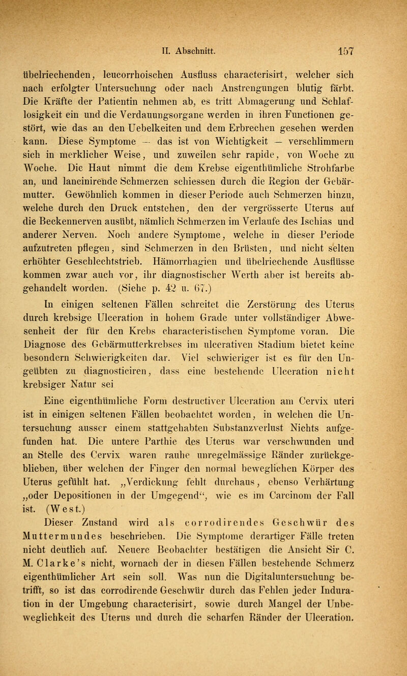 übelriechenden, leucorrhoischen Ausfluss characterisirt, welcher sich nach erfolgter Untersuchung oder nach Anstrengungen blutig färbt. Die Kräfte der Patientin nehmen ab, es tritt Abmagerung und Schlaf- losigkeit ein und die Verdauungsorgane werden in ihren Functionen ge- stört, wie das an den Uebelkeiten und dem Erbrechen gesehen werden kann. Diese Symptome — das ist von Wichtigkeit — verschlimmern sich in merklicher Weise, und zuweilen sehr rapide, von Woche zu Woche. Die Haut nimmt die dem Krebse eigenthümliche Strohfarbe an, und lancinirende Schmerzen schiessen durch die Region der Gebär- mutter. Gewöhnlich kommen in dieser Periode auch Schmerzen hinzu, welche durch den Druck entstehen, den der vergrösserte Uterus auf die Beckennerven ausübt, nämlich Schmerzen im Verlaufe des Ischias und anderer Nerven. Noch andere Symptome, welche in dieser Periode aufzutreten pflegen, sind Schmerzen in den Brüsten, und nicht selten erhöhter Geschlechtstrieb. Hämorrhagien und übelriechende Ausflüsse kommen zwar auch vor, ihr diagnostischer Werth aber ist bereits ab- gehandelt worden. (Siehe p. 42 u. 67.) In einigen seltenen Fällen schreitet die Zerstörung des Uterus durch krebsige Ulceration in hohem Grade unter vollständiger Abwe- senheit der für den Krebs characteristischen Symptome voran. Die Diagnose des Gebärmutterkrebses im ulcerativen Stadium bietet keine besondern Schwierigkeiten dar. Viel schwieriger ist es für den Un- geübten zu diagnosticiren, dass eine bestehende Ulceration nicht krebsiger Natur sei Eine eigenthümliche Form destruetiver Ulceration am Cervix uteri ist in einigen seltenen Fällen beobachtet worden, in welchen die Un- tersuchung ausser einem stattgehabten Substanzverlust Nichts aufge- funden hat. Die untere Parthie des Uterus war verschwunden und an Stelle des Cervix waren rauhe unregelmässige Ränder zurückge- blieben, über welchen der Finger den normal beweglichen Körper des Uterus gefühlt hat. „Verdickung fehlt durchaus, ebenso Verhärtung „oder Depositionen in der Umgegend, wie es im Carcinom der Fall ist. (West.) Dieser Zustand wird als corrodirendes Geschwür des Muttermundes beschrieben. Die Symptome derartiger Fälle treten nicht deutlich auf. Neuere Beobachter bestätigen die Ansicht Sir C. M. Clarke's nicht, wornach der in diesen Fällen bestehende Schmerz eigentümlicher Art sein soll. Was nun die Digitaluntersuchung be- trifft, so ist das corrodirende Geschwür durch das Fehlen jeder Indura- tion in der Umgebung characterisirt, sowie durch Mangel der Unbe- weglichkeit des Uterus und durch die scharfen Ränder der Ulceration.