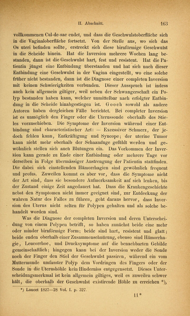 vollkommenen Cul-de-sac endet, und dass die Geschwulstoberfläche sich in die Vaginaloberfläche fortsetzt. Von der Stelle aus, wo sich das Os uteri befinden sollte, erstreckt sich diese birnförmige Geschwulst in die Scheide hinein. Hat die Inversion mehrere Wochen lang be- standen, dann ist die Geschwulst hart, fest und resistent. Hat die Pa- tientin jungst eine Entbindung überstanden und hat sich nach dieser Entbindung eine Geschwulst in der Vagina eingestellt, wo eine solche früher nicht bestanden, dann ist die Diagnose einer completen Inversion mit keinen Schwierigkeiten verbunden. Dieser Ausspruch ist indess auch kein allgemein giltiger, weil neben der Schwangerschaft ein Po- lyp bestanden haben kann, welcher unmittelbar nach erfolgter Entbin- dung in die Scheide hinabgestiegen ist. Gooch sowohl als andere Autoren haben dergleichen Fälle berichtet. Bei completer Inversion ist es unmöglich den Finger oder die Uterussonde oberhalb des Stie- les vorzuschieben. Die Symptome der Inversion während einer Ent- bindung sind characteristischer Art: — Excessiver Schmerz, der je- doch fehlen kann, Entkräftigung und Syncope; der uterine Tumor kann nicht mehr oberhalb der Schaamfuge gefühlt werden und ge- wöhnlich stellen sich auch Blutungen ein. Das Vorkommen der Inver- sion kann gerade zu Ende einer Entbindung oder mehrere Tage vor derselben in Folge übermässiger Anstrengung der PatieDtin stattfinden. Die dabei sich einstellenden Hämorrhagien sind gewöhnlich frequent und profus. Zuweilen kommt es aber vor, dass die Symptome nicht der Art sind, dass sie besondere Aufmerksamkeit auf sich lenken, bis der Zustand einige Zeit angedauert hat. Dass die Krankengeschichte nebst den Symptomen nicht immer geeignet sind, zur Entdeckung der wahren Natur des Falles zu führen, geht daraus hervor, dass Inver- sion des Uterus nicht selten für Polypen gehalten und als solche be- handelt worden sind. Was die Diagnose der completen Inversion und deren Unterschei- dung von einem Polypen betrifft, so haben zunächst beide eine mehr oder minder birnförmige Form; beide sind hart, resistent und glatt; beide enden oberhalb einer Zusammenschnürung, ebenso sind Hämorrha- gie, Leucorrhoe, und Drucksymptome auf die benachbarten Gebilde gemeinschaftlich; hingegen kann bei der Inversion weder die Sonde noch der Finger den Stiel der Geschwulst passiren, während ein vom Muttermunde umfasster Polyp dem Vordringen des Fingers oder der Sonde in- die Uterushöhle kein Hinderniss entgegensetzt, Dieses Unter- scheidungsmerkmal ist kein allgemein giltiges, weil es zuweilen schwer hält, die oberhalb der Geschwulst existirende Höhle zu erreichen *); *) Lancet 1827—28 Vol. I. p. 327. li*