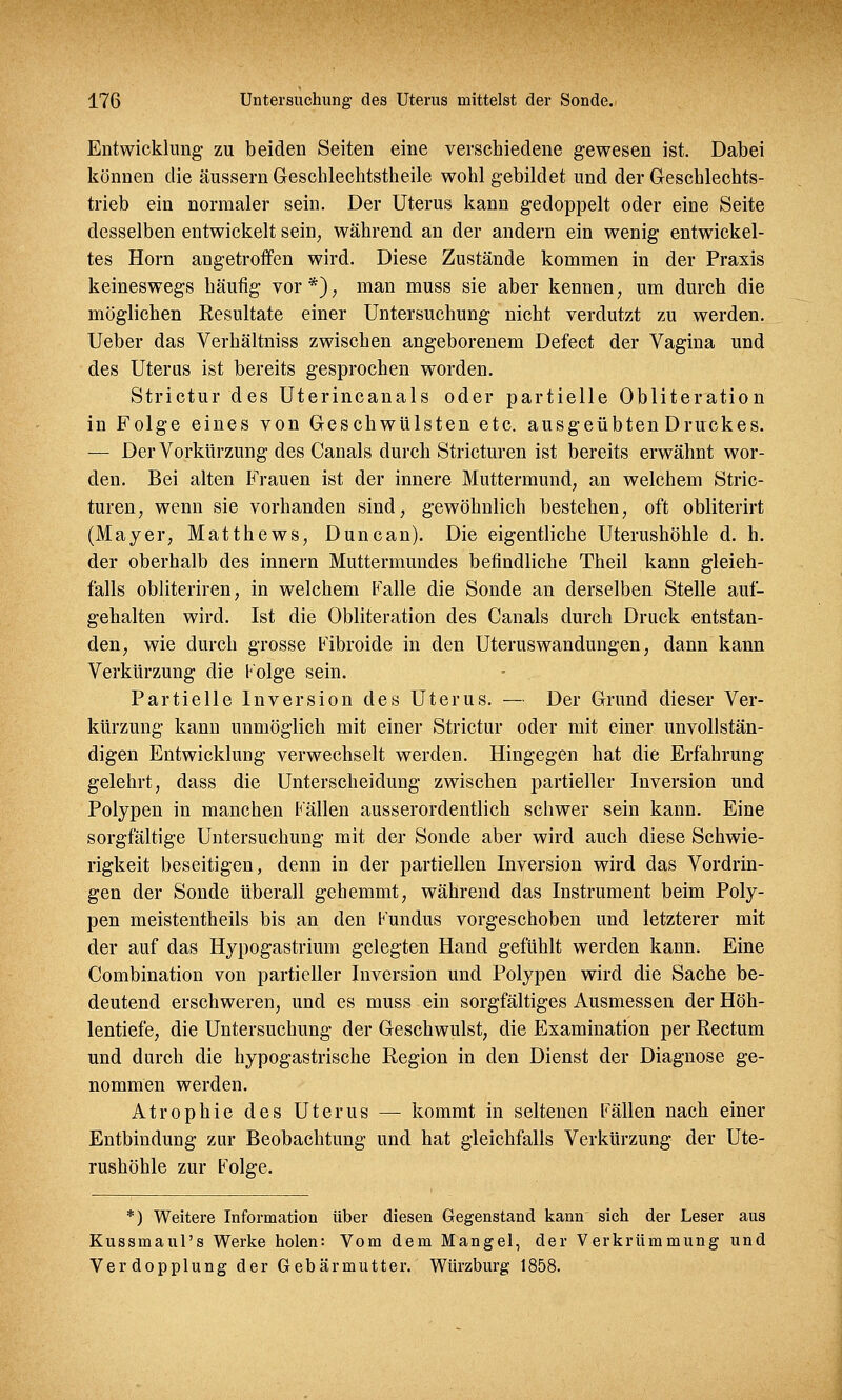 Entwicklung zu beiden Seiten eine verschiedene gewesen ist. Dabei können die äussern Geschlechtstheile wohl gebildet und der Geschlechts- trieb ein normaler sein. Der Uterus kann gedoppelt oder eine Seite desselben entwickelt sein, während an der andern ein wenig entwickel- tes Hörn angetroffen wird. Diese Zustände kommen in der Praxis keineswegs häufig vor*), man muss sie aber kennen, um durch die möglichen Resultate einer Untersuchung nicht verdutzt zu werden. Ueber das Verhältniss zwischen angeborenem Defect der Vagina und des Uterus ist bereits gesprochen worden. Strictur des Uterincanals oder partielle Obliteration in Folge eines von Geschwülsten etc. ausgeübten Druckes. — Der Vorkürzung des Canals durch Stricturen ist bereits erwähnt wor- den. Bei alten Frauen ist der innere Muttermund, an welchem Stric- turen, wenn sie vorhanden sind, gewöhnlich bestehen, oft obliterirt (Mayer, Matthews, Duncan). Die eigentliche Uterushöhle d. h. der oberhalb des innern Muttermundes befindliche Theil kann gleich- falls obliteriren, in welchem Falle die Sonde an derselben Stelle auf- gehalten wird. Ist die Obliteration des Canals durch Druck entstan- den, wie durch grosse Fibroide in den Uteruswandungen, dann kann Verkürzung die Folge sein. Partielle Inversion des Uterus. — Der Grund dieser Ver- kürzung kann unmöglich mit einer Strictur oder mit einer unvollstän- digen Entwicklung verwechselt werden. Hingegen hat die Erfahrung gelehrt, dass die Unterscheidung zwischen partieller Inversion und Polypen in manchen Fällen ausserordentlich schwer sein kann. Eine sorgfältige Untersuchung mit der Sonde aber wird auch diese Schwie- rigkeit beseitigen, denn in der partiellen Inversion wird das Vordrin- gen der Sonde überall gehemmt, während das Instrument beim Poly- pen meistentheils bis an den Fundus vorgeschoben und letzterer mit der auf das Hypogastrium gelegten Hand gefühlt werden kann. Eine Combination von partieller Inversion und Polypen wird die Sache be- deutend erschweren, und es muss ein sorgfältiges Ausmessen der Höh- lentiefe, die Untersuchung der Geschwulst, die Examination per Rectum und durch die hypogastrische Region in den Dienst der Diagnose ge- nommen werden. Atrophie des Uterus — kommt in seltenen Fällen nach einer Entbindung zur Beobachtung und hat gleichfalls Verkürzung der Ute- rushöhle zur Folge. *) Weitere Information über diesen Gegenstand kann sich der Leser aus Kussmaul's Werke holen: Vom dem Mangel, der Verkrümmung und Verdopplung der Gebärmutter. Würzburg 1858.