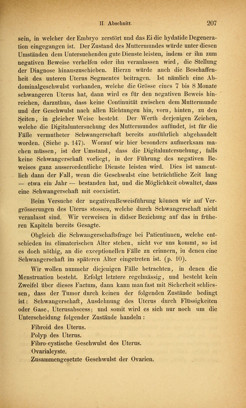 sein, in welcher der Embryo zerstört und das Ei die hydatide Degenera- tion eingegangen ist. Der Zustand des Muttermundes würde unter diesen Umständen dem Untersuchenden gute Dienste leisten, indem er ihn zum negativen Beweise verhelfen oder ihn veranlassen wird, die Stellung der Diagnose hinauszuschieben. Hierzu würde auch die Beschaffen- heit des unteren Uterus Segmentes beitragen. Ist nämlich eine Ab- dominalgeschwulst vorhanden, welche die Grösse eines 7 bis 8 Monate schwangeren Uterus hat, dann wird es für den negativen Beweis hin- reichen, darzuthun, dass keine Continuität zwischen dem Muttermunde und der Geschwulst nach allen Richtungen hin, vorn, hinten, zu den Seiten, in gleicher Weise besteht. Der Werth derjenigen Zeichen, welche die Digitaluntersuchung des Muttermundes auffindet, ist für die Fälle vermutheter Schwangerschaft bereits ausführlich abgehandelt worden. (Siehe p. 147). Worauf wir hier besonders aufmerksam ma- chen müssen, ist der Umstand, dass die Digitaluntersuchung, falls keine Schwangerschaft vorliegt, in der Führung des negativen Be- weises ganz ausserordentliche Dienste leisten wird. Dies ist nament- lich dann der Fall, wenn die Geschwulst eine beträchtliche Zeit lang — etwa ein Jahr — bestanden hat, und die Möglichkeit obwaltet, dass eine Schwangerschaft mit coexistirt. Beim Versuche der negativenBeweisführung können wir auf Ver- grösserungen des Uterus stossen, welche durch Schwangerschaft nicht veranlasst sind. Wir verweisen in didser Beziehung auf das in frühe- ren Kapiteln bereits Gesagte. Obgleich die Schwangerschaftsfrage bei Patientinnen, welche ent- schieden ini climaterischen Alter stehen, nicht vor uns kommt, so ist es doch nöthig, an die exceptionellen Fälle zu erinnern, iu denen eine Schwangerschaft im späteren Alter eingetreten ist. (p. 10). Wir wollen nunmehr diejenigen Fälle betrachten, in denen die Menstruation besteht. Erfolgt letztere regelmässig, und besteht kein Zweifel über dieses Factum, dann kann man fast mit Sicherheit schlies- sen, dass der Tumor durch keinen der folgenden Zustände bedingt ist: Schwangerschaft, Ausdehnung des Uterus durch Flüssigkeiten oder Gase, Uterusabscess; und somit wird es sich nur noch um die Unterscheidung folgender Zustände handeln : Fibroid des Uterus. Polyp des Uterus. Fibro-cystische Geschwulst des Uterus. Ovarialcyste. Zusammengesetzte Geschwulst der Ovarien.