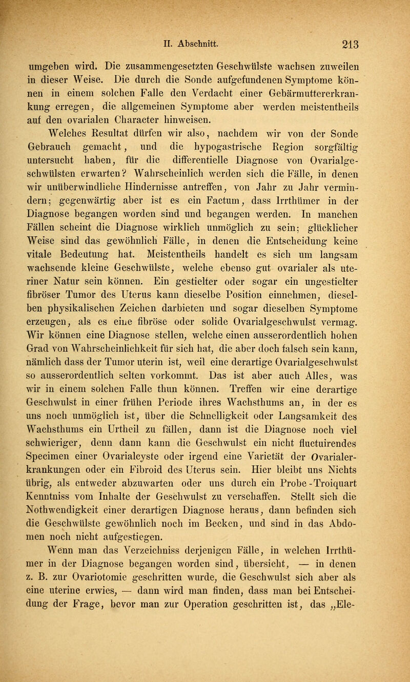 umgeben wird. Die zusammengesetzten Geschwülste wachsen zuweilen in dieser Weise. Die durch die Sonde aufgefundenen Symptome kön- nen in einem solchen Falle den Verdacht einer Gebärmuttererkran- kung erregen, die allgemeinen Symptome aber werden meistentheils auf den ovarialen Character hinweisen. Welches Resultat dürfen wir also, nachdem wir von der Sonde Gebrauch gemacht, und die hypogastrische Region sorgfältig untersucht haben, für die differentielle Diagnose von Ovarialge- schwülsten erwarten? Wahrscheinlich werden sich die Fälle, in denen wir unüberwindliche Hindernisse antreffen, von Jahr zu Jahr vermin- dern; gegenwärtig aber ist es ein Factum, dass lrrthümer in der Diagnose begangen worden sind und begangen werden. In manchen Fällen scheint die Diagnose wirklich unmöglich zu sein; glücklicher Weise sind das gewöhnlich Fälle, in denen die Entscheidung keine vitale Bedeutung hat. Meistentheils handelt es sich um langsam wachsende kleine Geschwülste, welche ebenso gut ovarialer als ute- riner Natur sein können. Ein gestielter oder sogar ein ungestielter fibröser Tumor des Uterus kann dieselbe Position einnehmen, diesel- ben physikalischen Zeichen darbieten und sogar dieselben Symptome erzeugen, als es eine fibröse oder solide Ovarialgeschwulst vermag. Wir können eine Diagnose stellen, welche einen ausserordentlich hohen Grad von Wahrscheinlichkeit für sich hat, die aber doch falsch sein kann, nämlich dass der Tumor uterin ist, weil eine derartige Ovarialgeschwulst so ausserordentlich selten vorkommt. Das ist aber auch Alles, was wir in einem solchen Falle thun können. Treffen wir eine derartige Geschwulst in einer frühen Periode ihres Wachsthums an, in der es uns noch unmöglich ist, über die Schnelligkeit oder Langsamkeit des Wachsthums ein Urtheil zu fällen, dann ist die Diagnose noch viel schwieriger, denn dann kann die Geschwulst ein nicht fluctuirendes Specimen einer Ovarialcyste oder irgend eine Varietät der Ovarialer- krankungen oder ein Fibroid des Uterus sein. Hier bleibt uns Nichts übrig, als entweder abzuwarten oder uns durch ein Probe-Troiquart Kenntniss vom Inhalte der Geschwulst zu verschaffen. Stellt sich die Notwendigkeit einer derartigen Diagnose heraus, dann befinden sich die Geschwülste gewöhnlich noch im Becken, und sind in das Abdo- men noch nicht aufgestiegen. Wenn man das Verzeichniss derjenigen Fälle, in welchen lrrthü- mer in der Diagnose begangen worden sind, übersieht, — in denen z. B. zur Ovariotomie geschritten wurde, die Geschwulst sich aber als eine uterine erwies, — dann wird man finden, dass man bei Entschei- dung der Frage, bevor man zur Operation geschritten ist, das „Ele-