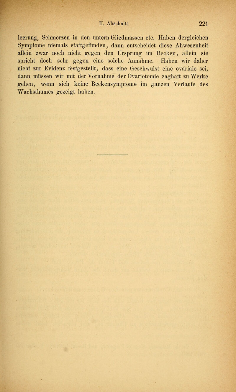 leerung, Schmerzen in den untern Gliedmassen etc. Haben dergleichen Symptome niemals stattgefunden, dann entscheidet diese Abwesenheit allein zwar noch nicht gegen den Ursprung im Becken, allein sie spricht doch sehr gegen eine solche Annahme. Haben wir daher nicht zur Evidenz festgestellt, dass eine Geschwulst eine ovariale sei, dann müssen wir mit der Vornahme der Ovariotomie zaghaft zu Werke gehen, wenn sich keine Beckensymptome im ganzen Verlaufe des Wachsthumes gezeigt haben.