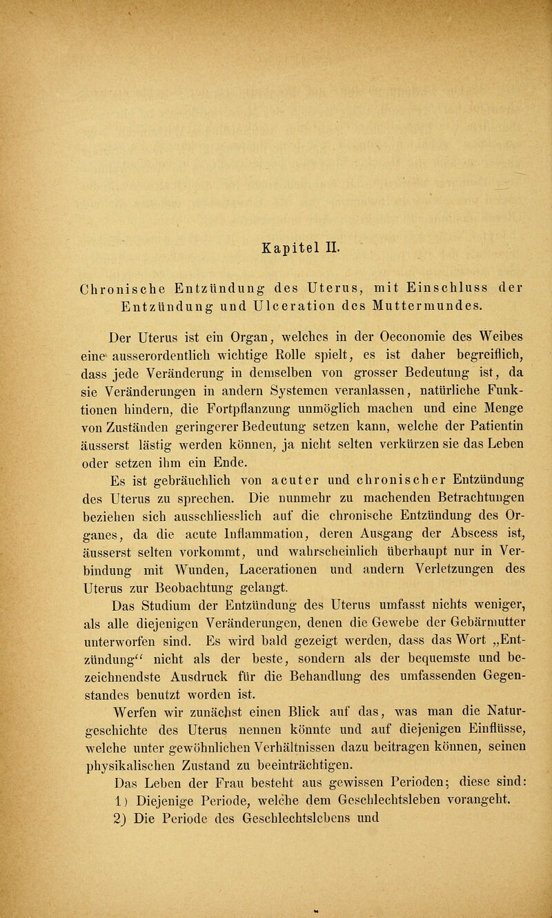 Kapitel IL Chronische Entzündung des Uterus, mit Einschluss der Entzündung und Ulceration des Muttermundes. Der Uterus ist ein Organ, welches in der Oeconomie des Weibes eine ausserordentlich wichtige Rolle spielt, es ist daher begreiflich, dass jede Veränderung in demselben von grosser Bedeutung ist, da sie Veränderungen in andern Systemen veranlassen, natürliche Funk- tionen hindern, die Fortpflanzung unmöglich machen und eine Menge von Zuständen geringerer Bedeutung setzen kann, welche der Patientin äusserst lästig werden können, ja nicht selten verkürzen sie das Leben oder setzen ihm ein Ende. Es ist gebräuchlich von acuter und chronischer Entzündung des Uterus zu sprechen. Die nunmehr zu machenden Betrachtungen beziehen sich ausschliesslich auf die chronische Entzündung des Or- ganes, da die acute Inflammation, deren Ausgang der Abscess ist, äusserst selten vorkommt, und wahrscheinlich überhaupt nur in Ver- bindung mit Wunden, Lacerationen und andern Verletzungen des Uterus zur Beobachtung gelangt. Das Studium der Entzündung des Uterus umfasst nichts weniger, als alle diejenigen Veränderungen, denen die Gewebe der Gebärmutter unterworfen sind. Es wird bald gezeigt werden, dass das Wort „Ent- zündung nicht als der beste, sondern als der bequemste und be- zeichnendste Ausdruck für die Behandlung des umfassenden Gegen- standes benutzt worden ist. Werfen wir zunächst einen Blick auf das, was man die Natur- geschichte des Uterus nennen könnte und auf diejenigen Einflüsse, welche unter gewöhnlichen Verhältnissen dazu beitragen können, seinen physikalischen Zustand zu beeinträchtigen. Das Leben der Frau besteht aus gewissen Perioden; diese sind: 1) Diejenige Periode, welche dem Geschlechtsleben vorangeht. 2) Die Periode des Geschlechtslebens und