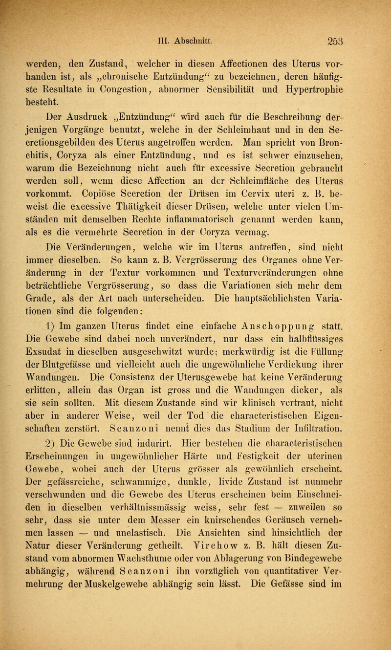 werden, den Zustand, welcher in diesen Affectionen des Uterus vor- handen ist, als „chronische Entzündung zu bezeichnen, deren häufig- ste Resultate in Congestion, abnormer Sensibilität und Hypertrophie besteht. Der Ausdruck „Entzündung wird auch für die Beschreibung der- jenigen Vorgänge benutzt, welche in der Schleimhaut und in den Se- cretionsgebilden des Uterus angetroffen werden. Man spricht von Bron- chitis, Coryza als einer Entzündung, und es ist schwer einzusehen, warum die Bezeichnung nicht auch für excessive Secretion gebraucht werden soll, wenn diese Affection an der Schleimfläche des Uterus vorkommt. Copiöse Secretion der Drüsen im Cervix uteri z. B. be- weist die excessive Thätigkeit dieser Drüsen, welche unter vielen Um- ständen mit demselben Rechte inflammatorisch genannt werden kann, als es die vermehrte Secretion in der Coryza vermag. Die Veränderungen, welche wir im Uterus antreffen, sind nicht immer dieselben. So kann z. B. Vergrößerung des Organes ohne Ver- änderung in der Textur vorkommen und Texturveränderungen ohne beträchtliche Vergrösserung, so dass die Variationen sich mehr dem Grade, als der Art nach unterscheiden. Die hauptsächlichsten Varia- tionen sind die folgenden: 1) Im ganzen Uterus findet eine einfache Anschoppung statt. Die Gewebe sind dabei noch unverändert, nur dass ein halbflüssiges Exsudat in dieselben ausgeschwitzt wurde; merkwürdig ist die Füllung der Blutgefässe und vielleicht auch die ungewöhnliche Verdickung ihrer Wandungen. Die Consistenz der Uterusgewebe hat keine Veränderung erlitten, allein das Organ ist gross und die Wandungen dicker, als sie sein sollten. Mit diesem Zustande sind wir klinisch vertraut, nicht aber in anderer Weise, weil der Tod die characteristischen Eigen- schaften zerstört. Scanzoni nennt dies das Stadium der Infiltration. 2j Die Gewebe sind indurirt. Hier bestehen die characteristischen Erscheinungen in ungewöhnlicher Härte und Festigkeit der uterinen Gewebe, wobei auch der Uterus grösser als gewöhnlich erscheint. Der gefässreiche, schwammige, dunkle, livide Zustand ist nunmehr verschwunden und die Gewebe des Uterus erscheinen beim Einschnei- den in dieselben verhältnissmässig weiss, sehr fest — zuweilen so sehr, dass sie unter dem Messer ein knirschendes Geräusch verneh- men lassen — und unelastisch. Die Ansichten sind hinsichtlich der Natur dieser Veränderung getheilt. Virchow z. B. hält diesen Zu- stand vom abnormen Wachsthume oder von Ablagerung von Bindegewebe abhängig, während Scanzoni ihn vorzüglich von quantitativer Ver- mehrung der Muskelgewebe abhängig sein lässt. Die Gefässe sind im