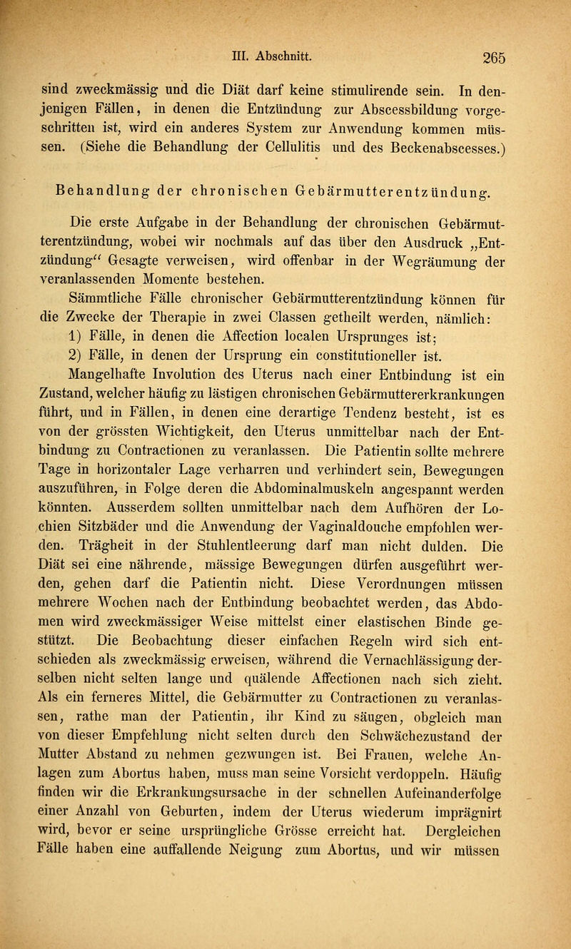 sind zweckmässig und die Diät darf keine stimulirende sein. In den- jenigen Fällen, in denen die Entzündung zur Abscessbildung vorge- schritten ist, wird ein anderes System zur Anwendung kommen müs- sen. (Siehe die Behandlung der Cellulitis und des Beckenabscesses.) Behandlung der chronischen Gebärmutterentzündung. Die erste Aufgabe in der Behandlung der chronischen Gebärmut- terentzündung, wobei wir nochmals auf das über den Ausdruck „Ent- zündung Gesagte verweisen, wird offenbar in der Wegräumung der veranlassenden Momente bestehen. Sämmtliche Fälle chronischer Gebärmutterentzündung können für die Zwecke der Therapie in zwei Classen getheilt werden, nämlich: 1) Fälle, in denen die Affection localen Ursprunges ist; 2) Fälle, in denen der Ursprung ein constitutioneller ist. Mangelhafte Involution des Uterus nach einer Entbindung ist ein Zustand, welcher häufig zu lästigen chronischen Gebärmuttererkrankungen führt, und in Fällen, in denen eine derartige Tendenz besteht, ist es von der grössten Wichtigkeit, den Uterus unmittelbar nach der Ent- bindung zu Contractionen zu veranlassen. Die Patientin sollte mehrere Tage in horizontaler Lage verharren und verhindert sein, Bewegungen auszuführen, in Folge deren die Abdominalmuskeln angespannt werden könnten. Ausserdem sollten unmittelbar nach dem Aufhören der Lo- chien Sitzbäder und die Anwendung der Vaginaldouche empfohlen wer- den. Trägheit in der Stuhlentleerung darf man nicht dulden. Die Diät sei eine nährende, massige Bewegungen dürfen ausgeführt wer- den, gehen darf die Patientin nicht. Diese Verordnungen müssen mehrere Wochen nach der Entbindung beobachtet werden, das Abdo- men wird zweckmässiger Weise mittelst einer elastischen Binde ge- stützt. Die Beobachtung dieser einfachen Eegeln wird sich ent- schieden als zweckmässig erweisen, während die Vernachlässigung der- selben nicht selten lange und quälende Affectionen nach sich zieht. Als ein ferneres Mittel, die Gebärmutter zu Contractionen zu veranlas- sen, rathe man der Patientin, ihr Kind zu säugen, obgleich man von dieser Empfehlung nicht selten durch den Schwächezustand der Mutter Abstand zu nehmen gezwungen ist. Bei Frauen, welche An- lagen zum Abortus haben, muss man seine Vorsicht verdoppeln. Häufig finden wir die Erkrankungsursache in der schnellen Aufeinanderfolge einer Anzahl von Geburten, indem der Uterus wiederum imprägnirt wird, bevor er seine ursprüngliche Grösse erreicht hat. Dergleichen Fälle haben eine auffallende Neigung zum Abortus, und wir müssen