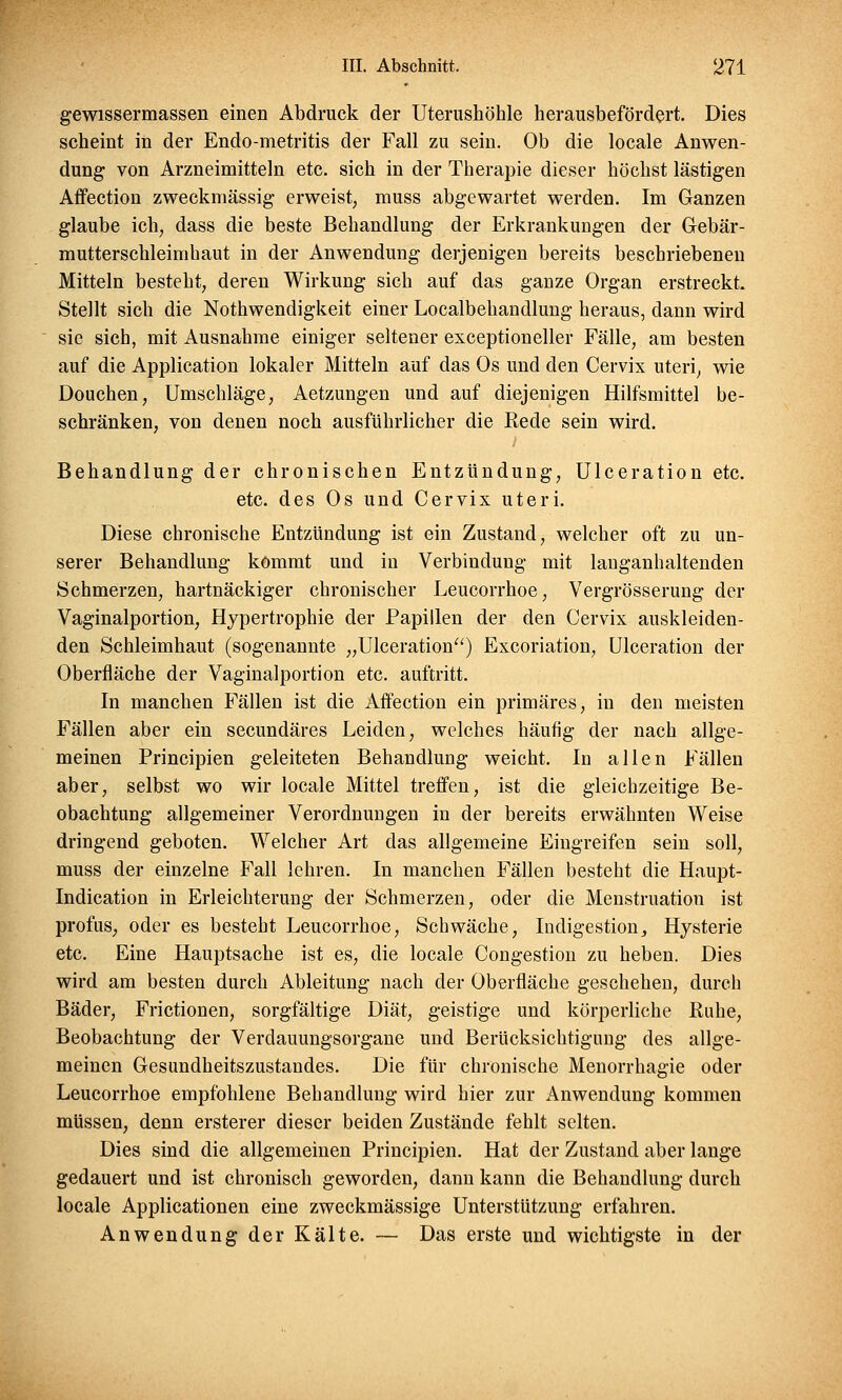 gewissermassen einen Abdruck der Uterushöhle herausbefördert. Dies scheint in der Endo-metritis der Fall zu sein. Ob die locale Anwen- dung von Arzneimitteln etc. sich in der Therapie dieser höchst lästigen Affection zweckmässig erweist, muss abgewartet werden. Im Ganzen glaube ich, dass die beste Behandlung der Erkrankungen der Gebär- mutterschleimbaut in der Anwendung derjenigen bereits beschriebeneu Mitteln besteht, deren Wirkung sich auf das ganze Organ erstreckt. Stellt sich die Notwendigkeit einer Localbehandlung heraus, dann wird sie sich, mit Ausnahme einiger seltener exeeptioneller Fälle, am besten auf die Application lokaler Mitteln auf das Os und den Cervix uteri, wie Douchen, Umschläge, Aetzungen und auf diejenigen Hilfsmittel be- schränken, von denen noch ausführlicher die Rede sein wird. Behandlung der chronischen Entzündung, Ulceration etc. etc. des Os und Cervix uteri. Diese chronische Entzündung ist ein Zustand, welcher oft zu un- serer Behandlung kommt und in Verbindung mit langanhaltenden Schmerzen, hartnäckiger chronischer Leucorrhoe, Vergrösserung der Vaginalportion, Hypertrophie der Papillen der den Cervix auskleiden- den Schleimhaut (sogenannte „Ulceration) Excoriation, Ulceration der Oberfläche der Vaginalportion etc. auftritt. In manchen Fällen ist die Affection ein primäres, in den meisten Fällen aber ein secundäres Leiden, welches häufig der nach allge- meinen Principien geleiteten Behandlung weicht. In allen Fällen aber, selbst wo wir locale Mittel treffen, ist die gleichzeitige Be- obachtung allgemeiner Verordnungen in der bereits erwähnten Weise dringend geboten. Welcher Art das allgemeine Eingreifen sein soll, muss der einzelne Fall lehren. In manchen Fällen besteht die Haupt- Indication in Erleichterung der Schmerzen, oder die Menstruatiou ist profus, oder es besteht Leucorrhoe, Schwäche, Indigestion, Hysterie etc. Eine Hauptsache ist es, die locale Congestion zu heben. Dies wird am besten durch Ableitung nach der Oberfläche geschehen, durch Bäder, Frictionen, sorgfältige Diät, geistige und körperliche Buhe, Beobachtung der Verdauungsorgane und Berücksichtigung des allge- meinen Gesundheitszustandes. Die für chronische Menorrhagie oder Leucorrhoe empfohlene Behandlung wird hier zur Anwendung kommen müssen, denn ersterer dieser beiden Zustände fehlt selten. Dies sind die allgemeinen Principien. Hat der Zustand aber lange gedauert und ist chronisch geworden, dann kann die Behandlung durch locale Applicationen eine zweckmässige Unterstützung erfahren. Anwendung der Kälte. — Das erste und wichtigste in der