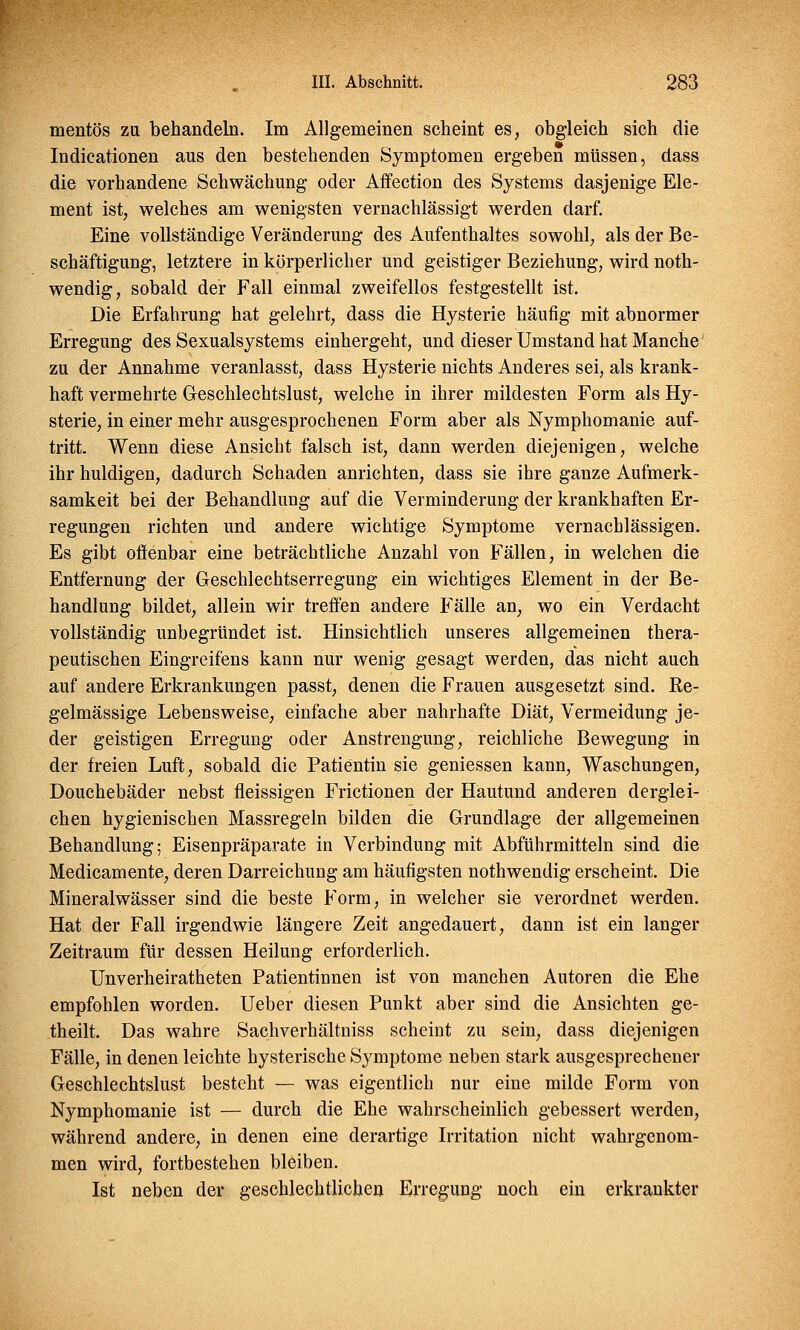 mentös zu behandeln. Im Allgemeinen scheint es, obgleich sich die Indicationen aus den bestehenden Symptomen ergeben müssen, dass die vorhandene Schwächung oder Affection des Systems dasjenige Ele- ment ist, welches am wenigsten vernachlässigt werden darf. Eine vollständige Veränderung des Aufenthaltes sowohl, als der Be- schäftigung, letztere in körperlicher und geistiger Beziehung, wird not- wendig, sobald der Fall einmal zweifellos festgestellt ist. Die Erfahrung hat gelehrt, dass die Hysterie häufig mit abnormer Erregung des Sexualsystems einhergeht, und dieser Umstand hat Manche zu der Annahme veranlasst, dass Hysterie nichts Anderes sei, als krank- haft vermehrte Geschlechtslust, welche in ihrer mildesten Form als Hy- sterie, in einer mehr ausgesprochenen Form aber als Nymphomanie auf- tritt. Wenn diese Ansicht falsch ist, dann werden diejenigen, welche ihr huldigen, dadurch Schaden anrichten, dass sie ihre ganze Aufmerk- samkeit bei der Behandlung auf die Verminderung der krankhaften Er- regungen richten und andere wichtige Symptome vernachlässigen. Es gibt offenbar eine beträchtliche Anzahl von Fällen, in welchen die Entfernung der Geschlechtserregung ein wichtiges Element in der Be- handlung bildet, allein wir treffen andere Fälle an, wo ein Verdacht vollständig unbegründet ist. Hinsichtlich unseres allgemeinen thera- peutischen Eingreifens kann nur wenig gesagt werden, das nicht auch auf andere Erkrankungen passt, denen die Frauen ausgesetzt sind. Re- gelmässige Lebensweise, einfache aber nahrhafte Diät, Vermeidung je- der geistigen Erregung oder Anstrengung, reichliche Bewegung in der freien Luft, sobald die Patientin sie gemessen kann, Waschungen, Douchebäder nebst fleissigen Frictionen der Hautund anderen derglei- chen hygienischen Massregeln bilden die Grundlage der allgemeinen Behandlung; Eisenpräparate in Verbindung mit Abführmitteln sind die Medicamente, deren Darreichung am häufigsten nothwendig erscheint. Die Mineralwässer sind die beste Form, in welcher sie verordnet werden. Hat der Fall irgendwie längere Zeit angedauert, dann ist ein langer Zeitraum für dessen Heilung erforderlich. Unverheiratheten Patientinnen ist von manchen Autoren die Ehe empfohlen worden. Ueber diesen Punkt aber sind die Ansichten ge- theilt. Das wahre Sachverhältniss scheint zu sein, dass diejenigen Fälle, in denen leichte hysterische Symptome neben stark ausgesprechener Geschlechtslust besteht — was eigentlich nur eine milde Form von Nymphomanie ist — durch die Ehe wahrscheinlich gebessert werden, während andere, in denen eine derartige Irritation nicht wahrgenom- men wird, fortbestehen bleiben. Ist neben der geschlechtlichen Erregung noch ein erkrankter