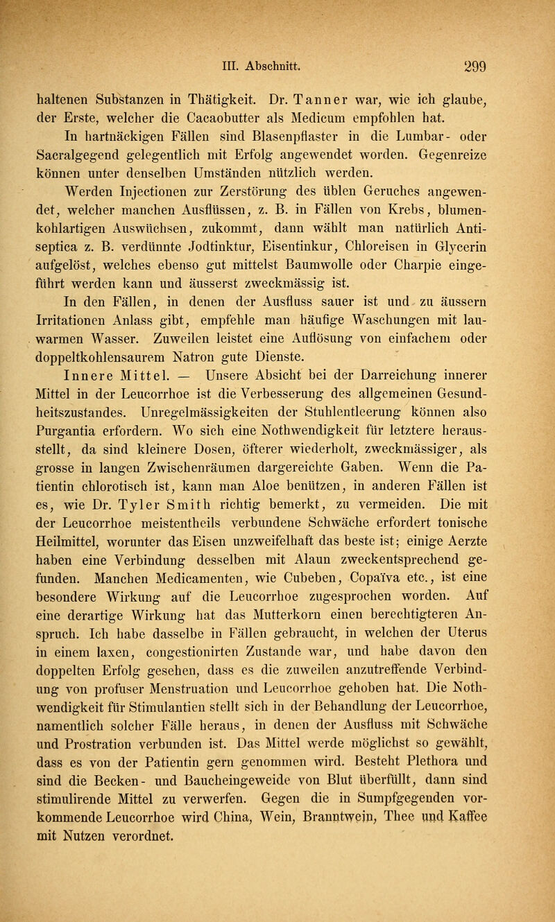 haltenen Substanzen in Thätigkeit. Dr. Tann er war, wie ich glaube, der Erste, welcher die Cacaobutter als Medicum empfohlen hat. In hartnäckigen Fällen sind Blasenpflaster in die Lumbar- oder Sacralgegend gelegentlich mit Erfolg angewendet worden. Gegenreize können unter denselben Umständen nützlich werden. Werden Injectionen zur Zerstörung des üblen Geruches angewen- det, welcher manchen Ausflüssen, z. B. in Fällen von Krebs, blumen- kohlartigen Auswüchsen, zukommt, dann wählt man natürlich Anti- septica z. B. verdünnte Jodtinktur, Eisentinkur, Chloreisen in Glycerin aufgelöst, welches ebenso gut mittelst Baumwolle oder Charpie einge- führt werden kann und äusserst zweckmässig ist. In den Fällen, in denen der Ausfluss sauer ist und zu äussern Irritationen Anlass gibt, empfehle man häufige Waschungen mit lau- warmen Wasser. Zuweilen leistet eine Auflösung von einfachem oder doppeltkohlensaurem Natron gute Dienste. Innere Mittel. — Unsere Absicht bei der Darreichung innerer Mittel in der Leucorrhoe ist die Verbesserung des allgemeinen Gesund- heitszustandes. Unregelmässigkeiten der Stuhlentleerung können also Purgantia erfordern. Wo sich eine Notwendigkeit für letztere heraus- stellt, da sind kleinere Dosen, öfterer wiederholt, zweckmässiger, als grosse in langen Zwischenräumen dargereichte Gaben. Wenn die Pa- tientin chlorotisch ist, kann man Aloe benützen, in anderen Fällen ist es, wie Dr. Tyler Smith richtig bemerkt, zu vermeiden. Die mit der Leucorrhoe meistenteils verbundene Schwäche erfordert tonische Heilmittel, worunter das Eisen unzweifelhaft das beste ist; einige Aerzte haben eine Verbindung desselben mit Alaun zweckentsprechend ge- funden. Manchen Medicamenten, wie Cubeben, Copaiva etc., ist eine besondere Wirkung auf die Leucorrhoe zugesprochen worden. Auf eine derartige Wirkung hat das Mutterkorn einen berechtigteren An- spruch. Ich habe dasselbe in Fällen gebraucht, in welchen der Uterus in einem laxen, congestionirten Zustande war, und habe davon den doppelten Erfolg gesehen, dass es die zuweilen anzutreffende Verbind- ung von profuser Menstruation und Leucorrhoe gehoben hat. Die Noth- wendigkeit für Stimulantien stellt sich in der Behandlung der Leucorrhoe, namentlich solcher Fälle heraus, in denen der Ausfluss mit Schwäche und Prostration verbunden ist. Das Mittel werde möglichst so gewählt, dass es von der Patientin gern genommen wird. Besteht Plethora und sind die Becken- und Baucheingeweide von Blut überfüllt, dann sind stimulirende Mittel zu verwerfen. Gegen die in Sumpfgegenden vor- kommende Leucorrhoe wird China, Wein, Branntwein, Thee und Kaffee mit Nutzen verordnet.