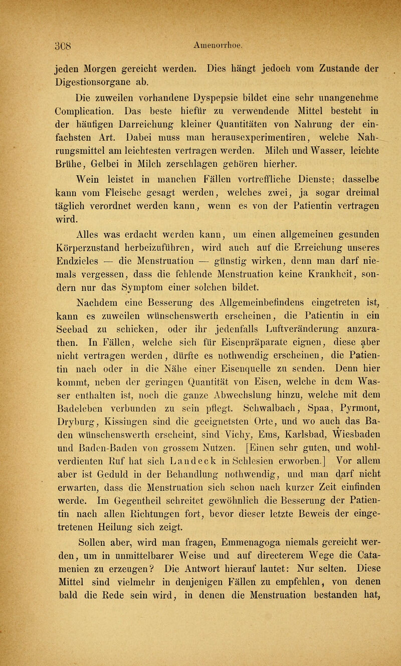 jeden Morgen gereicht werden. Dies hängt jedoch vom Zustande der Digestionsorgane ab. Die zuweilen vorhandene Dyspepsie bildet eine sehr unangenehme Complication. Das beste hiefür zu verwendende Mittel besteht in der häufigen Darreichung kleiner Quantitäten von Nahrung der ein- fachsten Art. Dabei muss man herausexperimentiren, welche Nah- rungsmittel am leichtesten vertragen werden. Milch und Wasser, leichte Brühe, Gelbei in Milch zerschlagen gehören hierher. Wein leistet in manchen Fällen vortreffliche Dienste; dasselbe kann vom Fleische gesagt werden, welches zwei, ja sogar dreimal täglich verordnet werden kann., wenn es von der Patientin vertragen wird. Alles was erdacht werden kann, um einen allgemeinen gesunden Körperzustand herbeizuführen, wird auch auf die Erreichung unseres Endzieles — die Menstruation — günstig wirken, denn man darf nie- mals vergessen, dass die fehlende Menstruation keine Krankheit, son- dern nur das Symptom einer solchen bildet. Nachdem eine Besserung des Allgemeinbefindens eingetreten ist, kann es zuweilen wünschenswerth erscheinen, die Patientin in ein Seebad zu schicken, oder ihr jedenfalls Luftveränderung anzura- then. In Fällen, welche sich für Eisenpräparate eignen, diese aber nicht vertragen werden, dürfte es nothwendig erscheinen, die Patien- tin nach oder in die Nähe einer Eisenquelle zu senden. Denn hier kommt, neben der geringen Quantität von Eisen, welche in dem Was- ser enthalten ist, noch die ganze Abwechslung hinzu, welche mit dem Badeleben verbunden zu sein pflegt. Schwalbach, Spaa, Pyrmont, Dryburg, Kissingen sind die geeignetsten Orte, und wo auch das Ba- den wünschenswerth erscheint, sind Vichy, Ems, Karlsbad, Wiesbaden und Baden-Baden von grossem Nutzen. [Einen sehr guten, und wohl- verdienten Ruf hat sich Land eck in Schlesien erworben.] Vor allem aber ist Geduld in der Behandlung nothwendig, und man darf nicht erwarten, dass die Menstruation sich schon nach kurzer Zeit einfinden werde. Im Gegentheil schreitet gewöhnlich die Besserung der Patien- tin nach allen Richtungen fort, bevor dieser letzte Beweis der einge- tretenen Heilung sich zeigt. Sollen aber, wird man fragen, Emmenagoga niemals gereicht wer- den, um in unmittelbarer Weise und auf directerem Wege die Cata- menien zu erzeugen? Die Antwort hierauf lautet: Nur selten. Diese Mittel sind vielmehr in denjenigen Fällen zu empfehlen, von denen bald die Rede sein wird, in denen die Menstruation bestanden hat,
