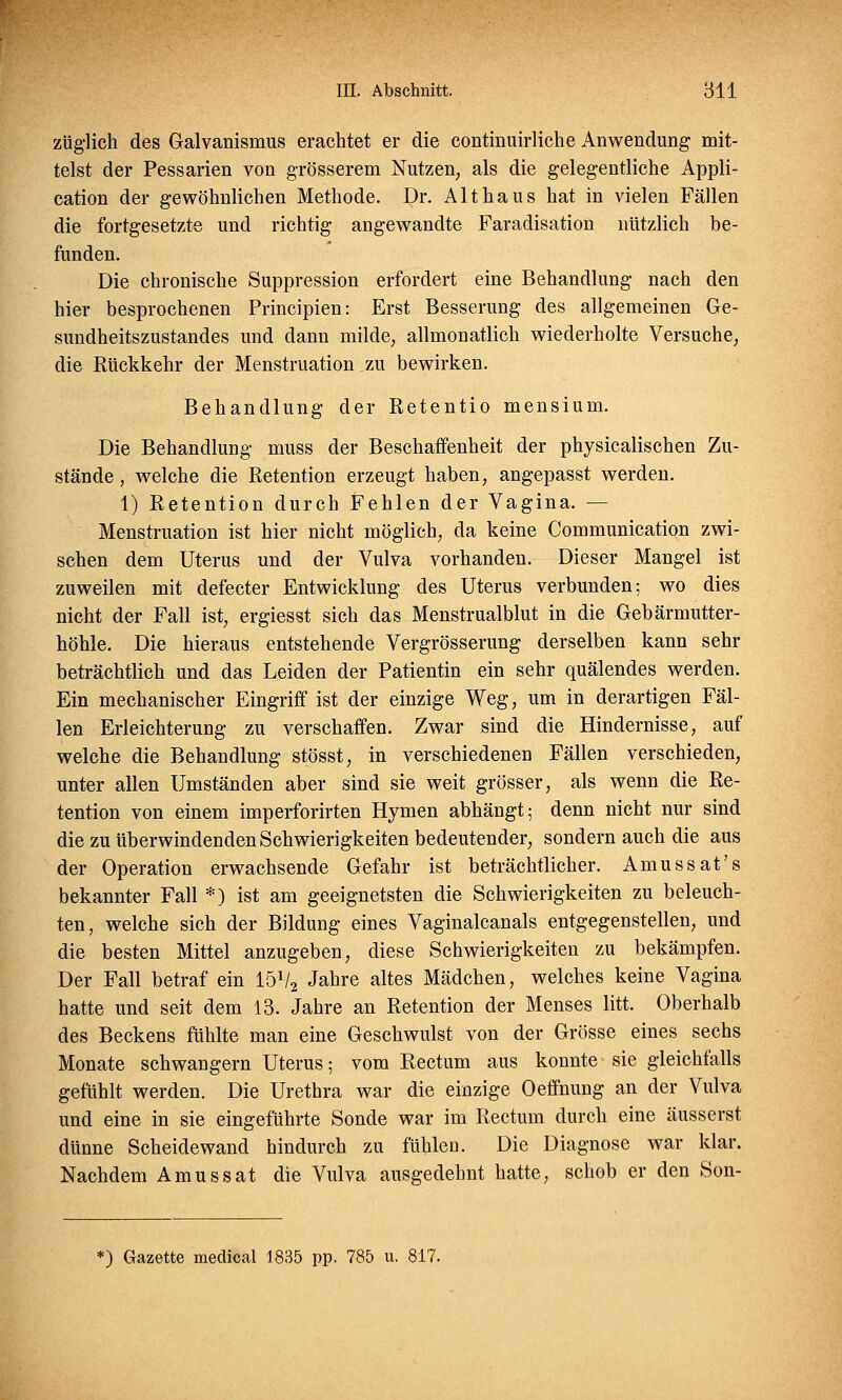 züglich des Galvanismus erachtet er die continuirliche Anwendung mit- telst der Pessarien von grösserem Nutzen, als die gelegentliche Appli- cation der gewöhnlichen Methode. Dr. Alt haus hat in vielen Fällen die fortgesetzte und richtig angewandte Faradisation nützlich be- funden. Die chronische Suppression erfordert eine Behandlung nach den hier besprochenen Principien: Erst Besserung des allgemeinen Ge- sundheitszustandes und dann milde, allmonatlich wiederholte Versuche, die Rückkehr der Menstruation zu bewirken. Behandlung der Retentio mensium. Die Behandlung muss der Beschaffenheit der physicalischen Zu- stände , welche die Retention erzeugt haben, angepasst werden. 1) Retention durch Fehlen der Vagina. — Menstruation ist hier nicht möglich, da keine Communication zwi- schen dem Uterus und der Vulva vorhanden. Dieser Mangel ist zuweilen mit defecter Entwicklung des Uterus verbunden; wo dies nicht der Fall ist, ergiesst sich das Menstrualblut in die Gebärmutter- höhle. Die hieraus entstehende Vergrösserung derselben kann sehr beträchtlich und das Leiden der Patientin ein sehr quälendes werden. Ein mechanischer Eingriff ist der einzige Weg, um in derartigen Fäl- len Erleichterung zu verschaffen. Zwar sind die Hindernisse, auf welche die Behandlung stösst, in verschiedenen Fällen verschieden, unter allen Umständen aber sind sie weit grösser, als wenn die Re- tention von einem imperforirten Hymen abhängt; denn nicht nur sind die zu überwindenden Schwierigkeiten bedeutender, sondern auch die aus der Operation erwachsende Gefahr ist beträchtlicher. Amussat's bekannter Fall *) ist am geeignetsten die Schwierigkeiten zu beleuch- ten, welche sich der Bildung eines Vaginalcanals entgegenstellen, und die besten Mittel anzugeben, diese Schwierigkeiten zu bekämpfen. Der Fall betraf ein lö1^ Jahre altes Mädchen, welches keine Vagina hatte und seit dem 13. Jahre an Retention der Menses litt. Oberhalb des Beckens fühlte man eine Geschwulst von der Grösse eines sechs Monate schwangern Uterus; vom Rectum aus konnte sie gleichfalls gefühlt werden. Die Urethra war die einzige Oeffnung an der Vulva und eine in sie eingeführte Sonde war im Rectum durch eine äusserst dünne Scheidewand hindurch zu fühlen. Die Diagnose war klar. Nachdem Amussat die Vulva ausgedehnt hatte, schob er den Son- *) Gazette medical 1835 pp. 785 u. 817.