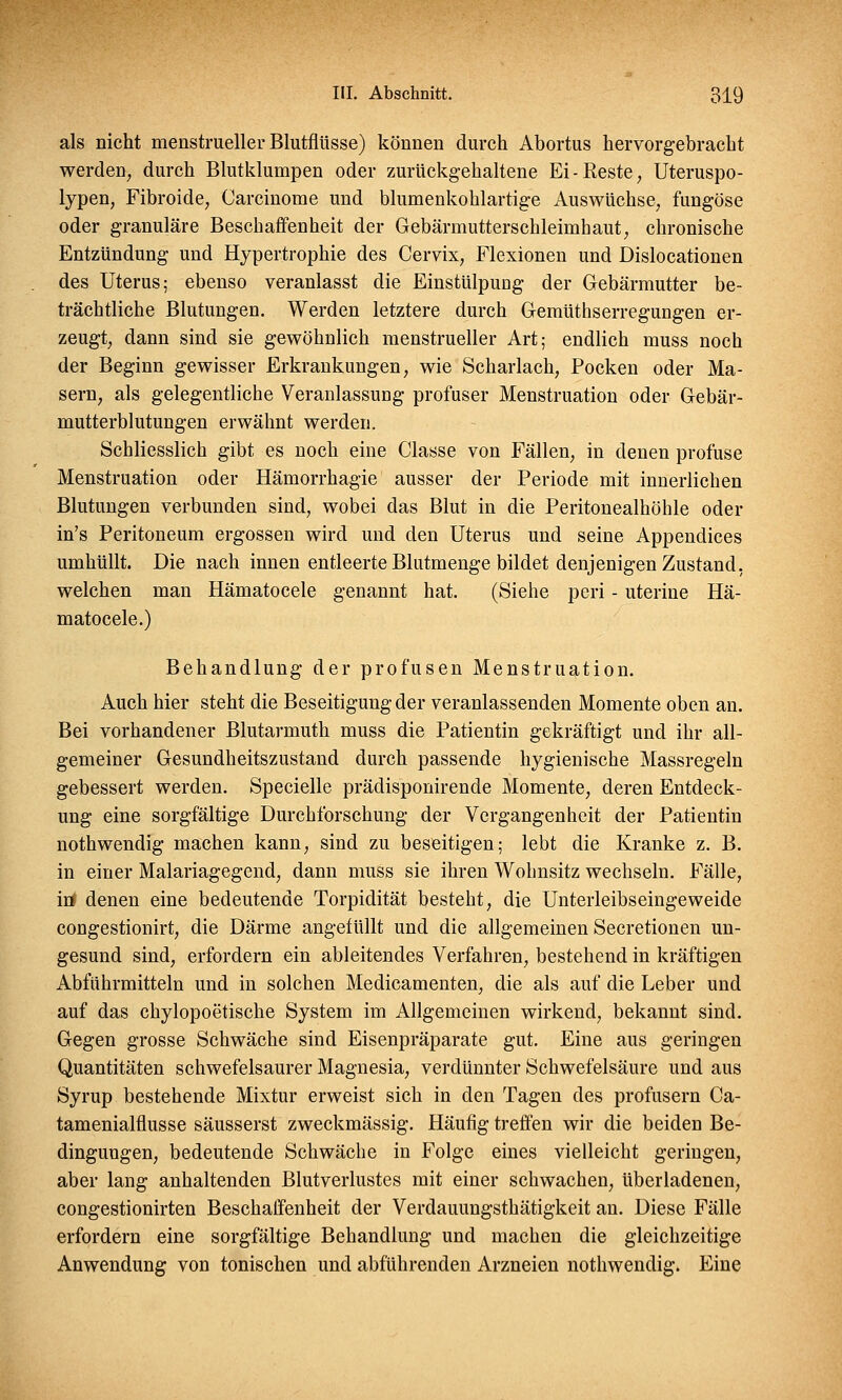 als nicht menstrueller Blutflüsse) können durch Abortus hervorgebracht werden, durch Blutklumpen oder zurückgehaltene Ei-Reste, Uteruspo- lypen, Fibroide, Carcinome und blumenkohlartige Auswüchse, fungöse oder granuläre Beschaffenheit der Gebärmutterschleimhaut, chronische Entzündung und Hypertrophie des Cervix, Flexionen und Dislocationen des Uterus; ebenso veranlasst die Einstülpung der Gebärmutter be- trächtliche Blutungen. Werden letztere durch Gemüthserregungen er- zeugt, dann sind sie gewöhnlich menstrueller Art; endlich muss noch der Beginn gewisser Erkrankungen, wie Scharlach, Pocken oder Ma- sern, als gelegentliche Veranlassung profuser Menstruation oder Gebär- mutterblutungen erwähnt werden. Schliesslich gibt es noch eine Classe von Fällen, in denen profuse Menstruation oder Hämorrhagie ausser der Periode mit innerlichen Blutungen verbunden sind, wobei das Blut in die Peritonealhöhle oder in's Peritoneum ergossen wird und den Uterus und seine Appendices umhüllt. Die nach innen entleerte Blutmenge bildet denjenigen Zustand, welchen man Hämatocele genannt hat. (Siehe peri - uterine Hä- matocele.) Behandlung der profusen Menstruation. Auch hier steht die Beseitigung der veranlassenden Momente oben an. Bei vorhandener Blutarmuth muss die Patientin gekräftigt und ihr all- gemeiner Gesundheitszustand durch passende hygienische Massregeln gebessert werden. Specielle prädisponirende Momente, deren Entdeck- ung eine sorgfältige Durchforschung der Vergangenheit der Patientin nothwendig machen kann, sind zu beseitigen; lebt die Kranke z. B. in einer Malariagegend, dann muss sie ihren Wohnsitz wechseln. Fälle, iö denen eine bedeutende Torpidität besteht, die Unterleibseingeweide congestionirt, die Därme angefüllt und die allgemeinen Secretionen un- gesund sind, erfordern ein ableitendes Verfahren, bestehend in kräftigen Abführmitteln und in solchen Medicamenten, die als auf die Leber und auf das chylopoetische System im Allgemeinen wirkend, bekannt sind. Gegen grosse Schwäche sind Eisenpräparate gut. Eine aus geringen Quantitäten schwefelsaurer Magnesia, verdünnter Schwefelsäure und aus Syrup bestehende Mixtur erweist sich in den Tagen des profusem Ca- tamenialflusse säusserst zweckmässig. Häufig treffen wir die beiden Be- dingungen, bedeutende Schwäche in Folge eines vielleicht geringen, aber lang anhaltenden Blutverlustes mit einer schwachen, überladenen, congestionirten Beschaffenheit der Verdauungsthätigkeit an. Diese Fälle erfordern eine sorgfältige Behandlung und machen die gleichzeitige Anwendung von tonischen und abführenden Arzneien nothwendig. Eine