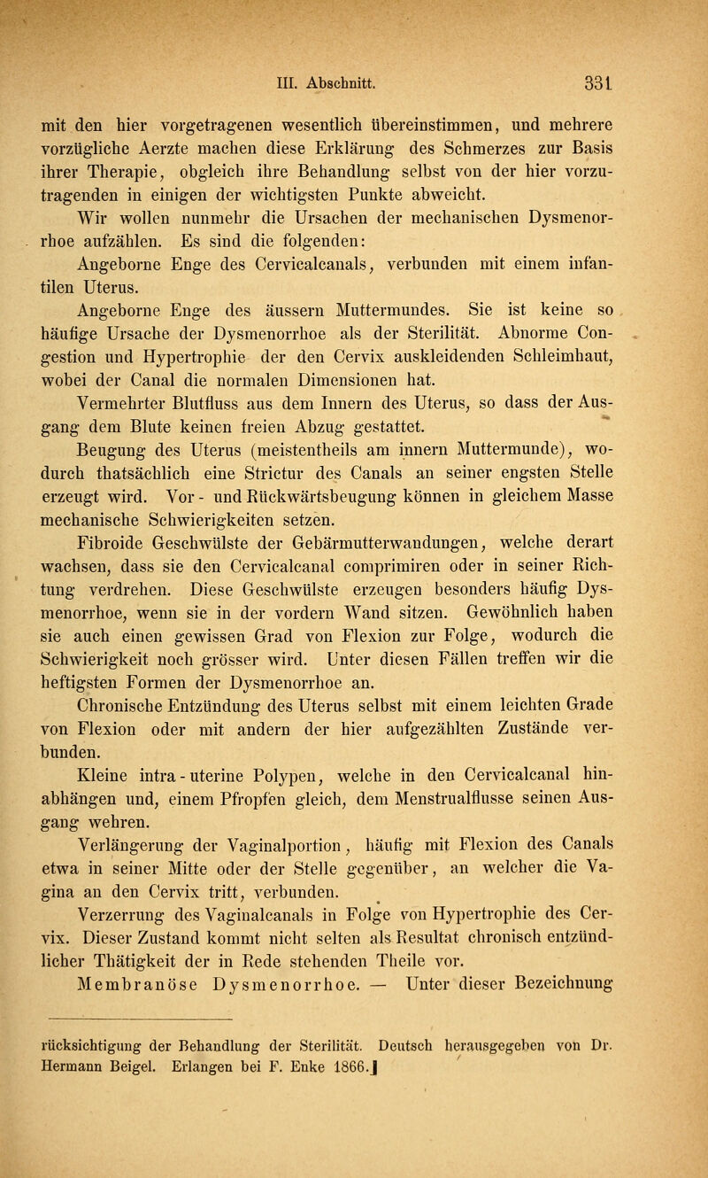 mit den hier vorgetragenen wesentlich übereinstimmen, und mehrere vorzügliche Aerzte machen diese Erklärung des Schmerzes zur Basis ihrer Therapie, obgleich ihre Behandlung selbst von der hier vorzu- tragenden in einigen der wichtigsten Punkte abweicht. Wir wollen nunmehr die Ursachen der mechanischen Dysmenor- rhoe aufzählen. Es sind die folgenden: Angeborne Enge des Cervicalcanals, verbunden mit einem infan- tilen Uterus. Angeborne Enge des äussern Muttermundes. Sie ist keine so häufige Ursache der Dysmenorrhoe als der Sterilität. Abnorme Con- gestion und Hypertrophie der den Cervix auskleidenden Schleimhaut, wobei der Canal die normalen Dimensionen hat. Vermehrter Blutfluss aus dem Innern des Uterus, so dass der Aus- gang dem Blute keinen freien Abzug gestattet. Beugung des Uterus (meistentheils am innern Muttermunde), wo- durch thatsächlich eine Strictur des Canals an seiner engsten Stelle erzeugt wird. Vor - und Rückwärtsbeugung können in gleichem Masse mechanische Schwierigkeiten setzen. Fibroide Geschwülste der Gebärmutterwandungen, welche derart wachsen, dass sie den Cervicalcanal comprimiren oder in seiner Rich- tung verdrehen. Diese Geschwülste erzeugen besonders häufig Dys- menorrhoe, wenn sie in der vordem Wand sitzen. Gewöhnlich haben sie auch einen gewissen Grad von Flexion zur Folge, wodurch die Schwierigkeit noch grösser wird. Unter diesen Fällen treffen wir die heftigsten Formen der Dysmenorrhoe an. Chronische Entzündung des Uterus selbst mit einem leichten Grade von Flexion oder mit andern der hier aufgezählten Zustände ver- bunden. Kleine intra-uterine Polypen, welche in den Cervicalcanal hin- abhängen und, einem Pfropfen gleich, dem Menstrualflusse seinen Aus- gang wehren. Verlängerung der Vaginalportion, häufig mit Flexion des Canals etwa in seiner Mitte oder der Stelle gegenüber, an welcher die Va- gina an den Cervix tritt, verbunden. Verzerrung des Vaginalcanals in Folge von Hypertrophie des Cer- vix. Dieser Zustand kommt nicht selten als Resultat chronisch entzünd- licher Thätigkeit der in Rede stehenden Theile vor. Membranöse Dysmenorrhoe. — Unter dieser Bezeichnung rücksichtigung der Behandlung der Sterilität. Deutsch herausgegeben von Dr. Herrnann Beigel. Erlangen bei F. Enke 1866.J