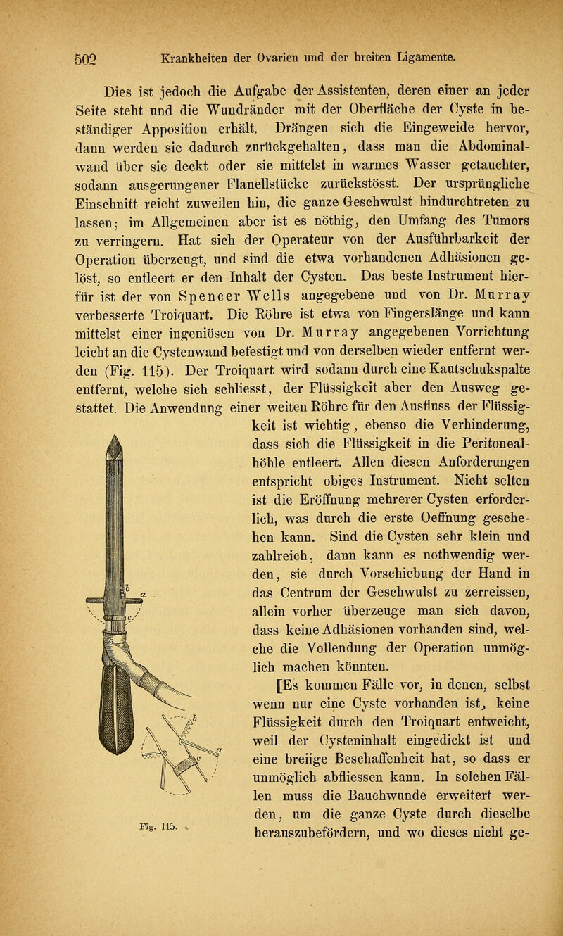 Dies ist jedoch die Aufgabe der Assistenten, deren einer an jeder Seite steht und die Wundränder mit der Oberfläche der Cyste in be- ständiger Apposition erhält. Drängen sich die Eingeweide hervor, dann werden sie dadurch zurückgehalten, dass man die Abdominal- wand über sie deckt oder sie mittelst in warmes Wasser getauchter, sodann ausgerungener Flanellstücke zurückstösst. Der ursprüngliche Einschnitt reicht zuweilen hin, die ganze Geschwulst hindurchtreten zu lassen; im Allgemeinen aber ist es nöthig, den Umfang des Tumors zu verringern. Hat sich der Operateur von der Ausführbarkeit der Operation überzeugt, und sind die etwa vorhandenen Adhäsionen ge- löst, so entleert er den Inhalt der Cysten. Das beste Instrument hier- für ist der von Spencer Wells angegebene und von Dr. Murray verbesserte Troiquart. Die Röhre ist etwa von Fingerslänge und kann mittelst einer ingeniösen von Dr. Murray angegebenen Vorrichtung leicht an die Cystenwand befestigt und von derselben wieder entfernt wer- den (Fig. 115). Der Troiquart wird sodann durch eine Kautschukspalte entfernt, welche sich schliesst, der Flüssigkeit aber den Ausweg ge- stattet. Die Anwendung einer weiten Röhre für den Ausfluss der Flüssig- keit ist wichtig, ebenso die Verhinderung, dass sich die Flüssigkeit in die Peritoneal- höhle entleert. Allen diesen Anforderungen entspricht obiges Instrument. Nicht selten ist die Eröffnung mehrerer Cysten erforder- lich, was durch die erste Oeffnung gesche- hen kann. Sind die Cysten sehr klein und zahlreich, dann kann es nothwendig wer- den, sie durch Vorschiebung der Hand in das Centrum der Geschwulst zu zerreissen, allein vorher überzeuge man sich davon, dass keine Adhäsionen vorhanden sind, wel- che die Vollendung der Operation unmög- lich machen könnten. [Es kommen Fälle vor, in denen, selbst wenn nur eine Cyste vorhanden ist, keine Flüssigkeit durch den Troiquart entweicht, weil der Cysteninhalt eingedickt ist und eine breiige Beschaffenheit hat, so dass er unmöglich abfliessen kann. In solchen Fäl- len muss die Bauchwunde erweitert wer- den, um die ganze Cyste durch dieselbe herauszubefördern, und wo dieses nicht ge- Fig. 115.