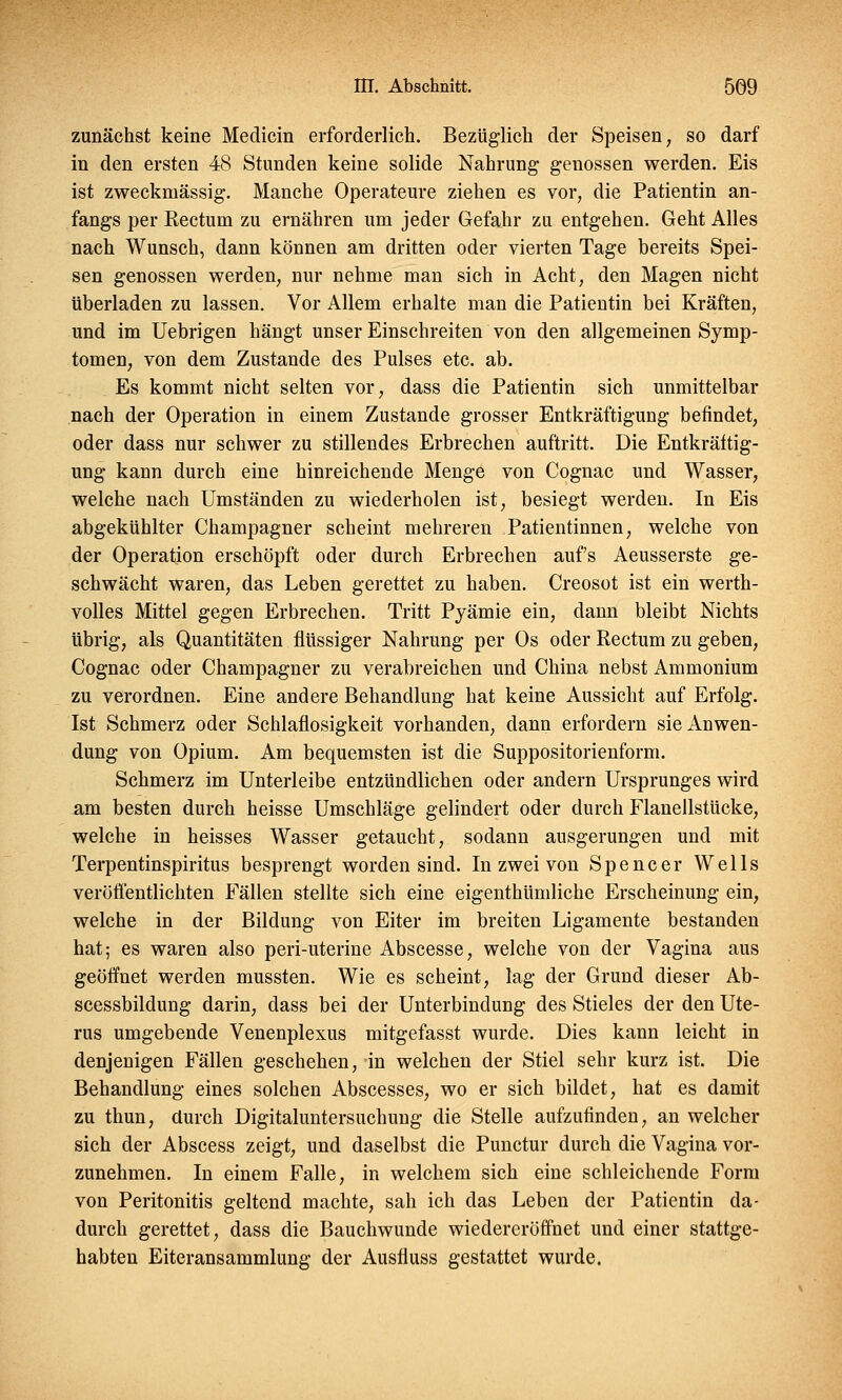 zunächst keine Medicin erforderlich. Bezüglich der Speisen, so darf in den ersten 48 Stunden keine solide Nahrung genossen werden. Eis ist zweckmässig. Manche Operateure ziehen es vor, die Patientin an- fangs per Rectum zu ernähren um jeder Gefahr zu entgehen. Geht Alles nach Wunsch, dann können am dritten oder vierten Tage bereits Spei- sen genossen werden, nur nehme man sich in Acht, den Magen nicht überladen zu lassen. Vor Allem erhalte man die Patientin bei Kräften, und im Uebrigen hängt unser Einschreiten von den allgemeinen Symp- tomen, von dem Zustande des Pulses etc. ab. Es kommt nicht selten vor, dass die Patientin sich unmittelbar nach der Operation in einem Zustande grosser Entkräftigung befindet, oder dass nur schwer zu stillendes Erbrechen auftritt. Die Entkräftig- ung kann durch eine hinreichende Menge von Cognac und Wasser, welche nach Umständen zu wiederholen ist, besiegt werden. In Eis abgekühlter Champagner scheint mehreren Patientinnen, welche von der Operation erschöpft oder durch Erbrechen aufs Aeusserste ge- schwächt waren, das Leben gerettet zu haben. Creosot ist ein werth- volles Mittel gegen Erbrechen. Tritt Pyämie ein, dann bleibt Nichts übrig, als Quantitäten flüssiger Nahrung per Os oder Rectum zu geben, Cognac oder Champagner zu verabreichen und China nebst Ammonium zu verordnen. Eine andere Behandlung hat keine Aussicht auf Erfolg. Ist Schmerz oder Schlaflosigkeit vorhanden, dann erfordern sie Anwen- dung von Opium. Am bequemsten ist die Suppositorienform. Schmerz im Unterleibe entzündlichen oder andern Ursprunges wird am besten durch heisse Umschläge gelindert oder durch Flanellstücke, welche in heisses Wasser getaucht, sodann ausgerungen und mit Terpentinspiritus besprengt worden sind. In zwei von Spencer Wells veröffentlichten Fällen stellte sich eine eigenthümliche Erscheinung ein, welche in der Bildung von Eiter im breiten Ligamente bestanden hat; es waren also peri-uterine Abscesse, welche von der Vagina aus geöffnet werden mussten. Wie es scheint, lag der Grund dieser Ab- scessbildung darin, dass bei der Unterbindung des Stieles der den Ute- rus umgebende Venenplexus mitgefasst wurde. Dies kann leicht in denjenigen Fällen geschehen, in welchen der Stiel sehr kurz ist. Die Behandlung eines solchen Abscesses, wo er sich bildet, hat es damit zu thun, durch Digitaluntersuchung die Stelle aufzufinden, an welcher sich der Abscess zeigt, und daselbst die Punctur durch die Vagina vor- zunehmen. In einem Falle, in welchem sich eine schleichende Form von Peritonitis geltend machte, sah ich das Leben der Patientin da- durch gerettet, dass die Bauchwunde wiedereröffnet und einer stattge- habten Eiteransammlung der Ausfluss gestattet wurde.