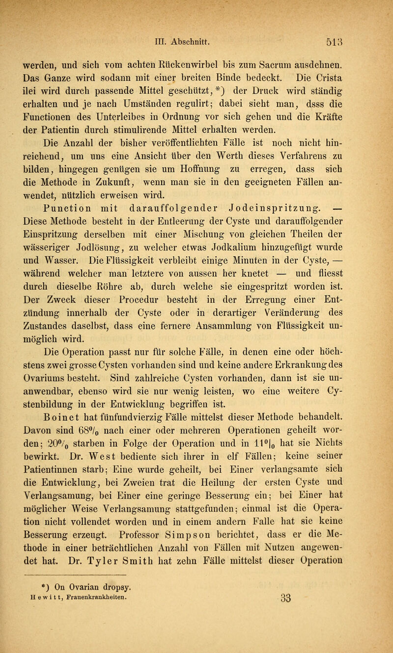 werden, und sich vom achten Kückenwirbel bis zum Sacrum ausdehnen. Das Ganze wird sodann mit einer breiten Binde bedeckt. Die Crista ilei wird durch passende Mittel geschützt,*) der Druck wird ständig erhalten und je nach Umständen regulirt; dabei sieht man, dsss die Functionen des Unterleibes in Ordnung vor sich gehen und die Kräfte der Patientin durch stimulirende Mittel erhalten werden. Die Anzahl der bisher veröffentlichten Fälle ist noch nicht hin- reichend, um uns eine Ansicht über den Werth dieses Verfahrens zu bilden, hingegen genügen sie um Hoffnung zu erregen, dass sich die Methode in Zukunft, wenn man sie in den geeigneten Fällen an- wendet, nützlich erweisen wird. Function mit darauffolgender Jodeinspritzung. — Diese Methode besteht in der Entleerung der Cyste und darauffolgender Einspritzung derselben mit einer Mischung von gleichen Theilen der wässeriger Jodlösung, zu welcher etwas Jodkalium hinzugefügt wurde und Wasser. Die Flüssigkeit verbleibt einige Minuten in der Cyste, — während welcher man letztere von aussen her knetet — und fliesst durch dieselbe Röhre ab, durch welche sie eingespritzt worden ist. Der Zweck dieser Procedur besteht in der Erregung einer Ent- zündung innerhalb der Cyste oder in derartiger Veränderung des Zustandes daselbst, dass eine fernere Ansammlung von Flüssigkeit un- möglich wird. Die Operation passt nur für solche Fälle, in denen eine oder höch- stens zwei grosse Cysten vorhanden sind und keine andere Erkrankung des Ovariums besteht. Sind zahlreiche Cysten vorhanden, dann ist sie un- anwendbar, ebenso wird sie nur wenig leisten, wo eine weitere Cy- stenbildung in der Entwicklung begriffen ist. Boinet hat fünfundvierzig Fälle mittelst dieser Methode behandelt. Davon sind 68°/0 nach einer oder mehreren Operationen geheilt wor- den; 20% starben in Folge der Operation und in 11°|0 hat sie Nichts bewirkt. Dr. West bediente sich ihrer in elf Fällen; keine seiner Patientinnen starb; Eine wurde geheilt, bei Einer verlangsamte sich die Entwicklung, bei Zweien trat die Heilung der ersten Cyste und Verlangsamung, bei Einer eine geringe Besserung ein; bei Einer hat möglicher Weise Verlangsamung stattgefunden; einmal ist die Opera- tion nicht vollendet worden und in einem andern Falle hat sie keine Besserung erzeugt. Professor Simpson berichtet, dass er die Me- thode in einer beträchtlichen Anzahl von Fällen mit Nutzen angewen- det hat. Dr. Tyler Smith hat zehn Fälle mittelst dieser Operation *) On Ovarian dropsy. H e w i 11, Frauenkrankheiten. 33