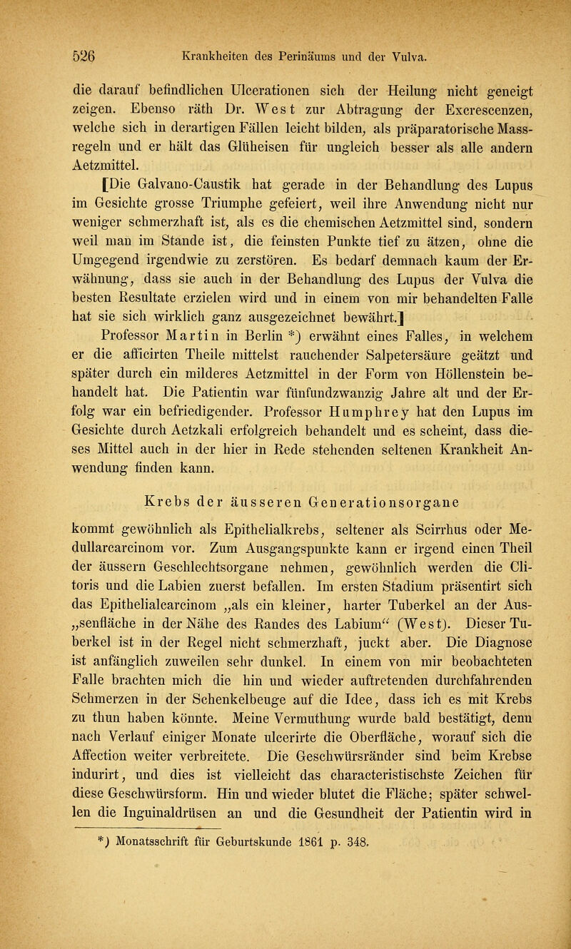 die darauf befindlichen Ulcerationen sich der Heilung nicht geneigt zeigen. Ebenso räth Dr. West zur Abtragung der Excrescenzen, welche sich in derartigen Fällen leicht bilden, als präparatorische Mass- regeln und er hält das Glüheisen für ungleich besser als alle andern Aetzmittel. [Die Galvano-Caustik hat gerade in der Behandlung des Lupus im Gesichte grosse Triumphe gefeiert, weil ihre Anwendung nicht nur weniger schmerzhaft ist, als es die chemischen Aetzmittel sind, sondern weil man im Stande ist, die feinsten Punkte tief zu ätzen, ohne die Umgegend irgendwie zu zerstören. Es bedarf demnach kaum der Er- wähnung, dass sie auch in der Behandlung des Lupus der Vulva die besten Resultate erzielen wird und in einem von mir behandelten Falle hat sie sich wirklich ganz ausgezeichnet bewährt.] Professor Martin in Berlin *) erwähnt eines Falles, in welchem er die afficirten Theile mittelst rauchender Salpetersäure geätzt und später durch ein milderes Aetzmittel in der Form von Höllenstein be- handelt hat. Die Patientin war fünfundzwanzig Jahre alt und der Er- folg war ein befriedigender. Professor Humphrey hat den Lupus im Gesichte durch Aetzkali erfolgreich behandelt und es scheint, dass die- ses Mittel auch in der hier in Rede stehenden seltenen Krankheit An- wendung finden kann. Krebs der äusseren Generationsorgane kommt gewöhnlich als Epithelialkrebs, seltener als Scirrhus oder Me- dullarcarcinom vor. Zum Ausgangspunkte kann er irgend einen Theil der äussern Geschlechtsorgane nehmen, gewöhnlich werden die Cli- toris und die Labien zuerst befallen. Im ersten Stadium präsentirt sich das Epithelialcarcinom „als ein kleiner, harter Tuberkel an der Aus- „senfläche in der Nähe des Randes des Labium (West). Dieser Tu- berkel ist in der Regel nicht schmerzhaft, juckt aber. Die Diagnose ist anfänglich zuweilen sehr dunkel. In einem von mir beobachteten Falle brachten mich die hin und wieder auftretenden durchfahrenden Schmerzen in der Schenkelbeuge auf die Idee, dass ich es mit Krebs zu thun haben könnte. Meine Vermuthung wurde bald bestätigt, denn nach Verlauf einiger Monate ulcerirte die Oberfläche, worauf sich die Affection weiter verbreitete. Die Geschwürsränder sind beim Krebse indurirt, und dies ist vielleicht das characteristischste Zeichen für diese Geschwürsform. Hin und wieder blutet die Fläche; später schwel- len die Inguinaldrüsen an und die Gesundheit der Patientin wird in *) Monatsschrift für Geburtskunde 1861 p. 348.
