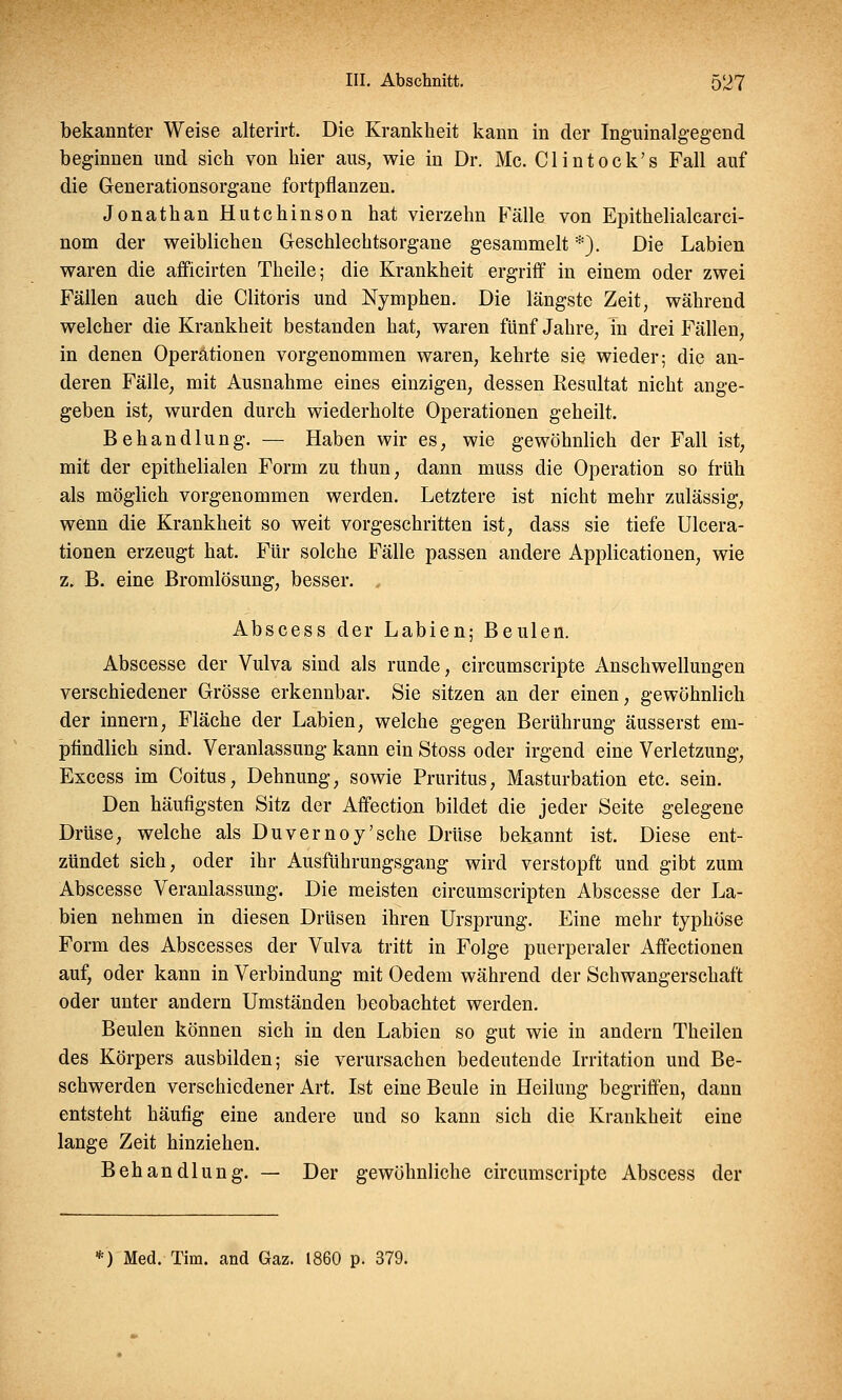 bekannter Weise alterirt. Die Krankheit kann in der Inguinalgegend beginnen und sich von hier aus, wie in Dr. Mc. Clintock's Fall auf die Generationsorgane fortpflanzen. Jonathan Hutchinson hat vierzehn Fälle von Epithelialcarci- nom der weiblichen Geschlechtsorgane gesammelt *). Die Labien waren die afficirten Theile; die Krankheit ergriff in einem oder zwei Fällen auch die Clitoris und Nymphen. Die längste Zeit, während welcher die Krankheit bestanden hat, waren fünf Jahre, m drei Fällen, in denen Operationen vorgenommen waren, kehrte sie wieder; die an- deren Fälle, mit Ausnahme eines einzigen, dessen Resultat nicht ange- geben ist, wurden durch wiederholte Operationen geheilt. Behandlung. — Haben wir es, wie gewöhnlich der Fall ist, mit der epithelialen Form zu thun, dann muss die Operation so früh als möglich vorgenommen werden. Letztere ist nicht mehr zulässig, wenn die Krankheit so weit vorgeschritten ist, dass sie tiefe Ulcera- tionen erzeugt hat. Für solche Fälle passen andere Applicationen, wie z. B. eine Bromlösung, besser. , Abscess der Labien; Beulen. Abscesse der Vulva sind als runde, circumscripte Anschwellungen verschiedener Grösse erkennbar. Sie sitzen an der einen, gewöhnlich der innern, Fläche der Labien, welche gegen Berührung äusserst em- pfindlich sind. Veranlassung kann ein Stoss oder irgend eine Verletzung, Excess im Coitus, Dehnung, sowie Pruritus, Masturbation etc. sein. Den häufigsten Sitz der Affection bildet die jeder Seite gelegene Drüse, welche als Duvernoy'sche Drüse bekannt ist. Diese ent- zündet sich, oder ihr Ausführungsgang wird verstopft und gibt zum Abscesse Veranlassung. Die meisten circumscripten Abscesse der La- bien nehmen in diesen Drüsen ihren Ursprung. Eine mehr typhöse Form des Abscesses der Vulva tritt in Folge puerperaler Affectionen auf, oder kann in Verbindung mit Oedem während der Schwangerschaft oder unter andern Umständen beobachtet werden. Beulen können sich in den Labien so gut wie in andern Theilen des Körpers ausbilden; sie verursachen bedeutende Irritation und Be- schwerden verschiedener Art. Ist eine Beule in Heilung begriffen, dann entsteht häufig eine andere und so kann sich die Krankheit eine lange Zeit hinziehen. Behandlung. — Der gewöhnliche circumscripte Abscess der *) Med. Tim. and Gaz. 1860 p. 379.