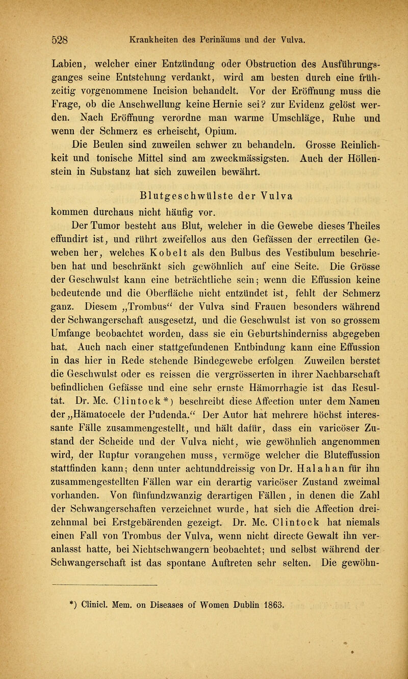 Labien, welcher einer Entzündung oder Obstruction des Ausführungs- ganges seine Entstehung verdankt, wird am besten durch eine früh- zeitig vorgenommene Incision behandelt. Vor der Eröffnung muss die Frage, ob die Anschwellung keine Hernie sei? zur Evidenz gelöst wer- den. Nach Eröffnung verordne man warme Umschläge, Ruhe und wenn der Schmerz es erheischt, Opium. Die Beulen sind zuweilen schwer zu behandeln. Grosse Reinlich- keit und tonische Mittel sind am zweckmässigsten. Auch der Höllen- stein in Substanz hat sich zuweilen bewährt. Blutgeschwülste der Vulva kommen durchaus nicht häufig vor. Der Tumor besteht aus Blut, welcher in die Gewebe dieses Theiles effundirt ist, und rührt zweifellos aus den Gefässen der errectilen Ge- weben her, welches Kobelt als den Bulbus des Vestibulum beschrie- ben hat und beschränkt sich gewöhnlich auf eine Seite. Die Grösse der Geschwulst kann eine beträchtliche sein; wenn die Effussion keine bedeutende und die Oberfläche nicht entzündet ist, fehlt der Schmerz ganz. Diesem „Trombus der Vulva sind Frauen besonders während der Schwangerschaft ausgesetzt, und die Geschwulst ist von so grossem Umfange beobachtet worden, dass sie ein Geburtshinderniss abgegeben hat. Auch nach einer stattgefundenen Entbindung kann eine Effussion in das hier in Rede stehende Bindegewebe erfolgen Zuweilen berstet die Geschwulst oder es reissen die vergrösserten in ihrer Nachbarschaft befindlichen Gefässe und eine sehr ernste Hämorrhagie ist das Resul- tat. Dr. Mc. Clintock*) beschreibt diese Affection unter dem Namen der „Hämatocele der Pudenda. Der Autor hat mehrere höchst interes- sante Fälle zusammengestellt, und hält dafür, dass ein varicöser Zu- stand der Scheide und der Vulva nicht, wie gewöhnlich angenommen wird, der Ruptur vorangehen muss, vermöge welcher die Bluteffussion stattfinden kann; denn unter achtunddreissig von Dr. Hai ah an für ihn zusammengestellten Fällen war ein derartig varicöser Zustand zweimal vorhanden. Von fünfundzwanzig derartigen Fällen, in denen die Zahl der Schwangerschaften verzeichnet wurde, hat sich die Affection drei- zehnmal bei Erstgebärenden gezeigt. Dr. Mc. Clintock hat niemals einen Fall von Trombus der Vulva, wenn nicht directe Gewalt ihn ver- anlasst hatte, bei Nichtschwangern beobachtet; und selbst während der Schwangerschaft ist das spontane Auftreten sehr selten. Die gewöhn- *) Clinicl. Mem. on Diseases of Women Dublin 1863.