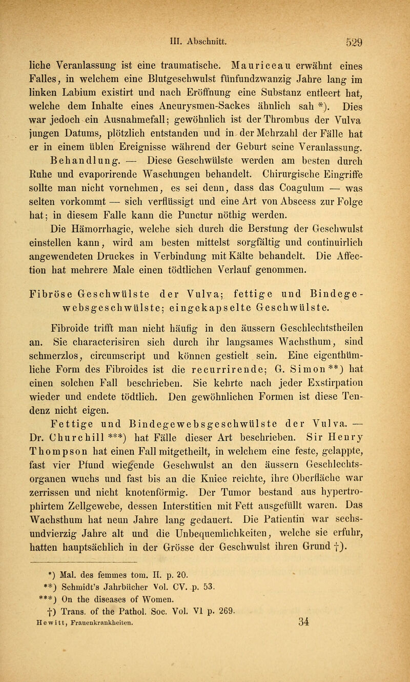 liehe Veranlassung- ist eine traumatische. Mauriceau erwähnt eines Falles, in welchem eine Blutgeschwulst fünfundzwanzig Jahre lang im linken Labium existirt und nach Eröffnung eine Substanz entleert hat, welche dem Inhalte eines Aneurysmen-Sackes ähnlich sah *). Dies war jedoch ein Ausnahmefall; gewöhnlich ist der Thrombus der Vulva jungen Datums, plötzlich entstanden und in der Mehrzahl der Fälle hat er in einem üblen Ereignisse während der Geburt seine Veranlassung. Behandlung. — Diese Geschwülste werden am besten durch Ruhe und evaporirende Waschungen behandelt. Chirurgische Eingriffe sollte man nicht vornehmen, es sei denn, dass das Coagulum — was selten vorkommt — sich verflüssigt und eine Art von Abscess zur Folge hat; in diesem Falle kann die Punctur nöthig werden. Die Hämorrhagie, welche sich durch die Berstung der Geschwulst einstellen kann, wird am besten mittelst sorgfältig und continuirlich angewendeten Druckes in Verbindung mit Kälte behandelt. Die Affec- tion hat mehrere Male einen tödtlichen Verlauf genommen. Fibröse Geschwülste der Vulva; fettige und Bindege- websgeschwülste; eingekapselte Geschwülste. Fibroide trifft man nicht häufig in den äussern Geschlechtstheilen an. Sie characterisiren sich durch ihr langsames Wachsthum, sind schmerzlos, circumscript und können gestielt sein. Eine eigenthüm- liche Form des Fibroides ist die recurrirende; G. Simon**) hat einen solchen Fall beschrieben. Sie kehrte nach jeder Exstirpation wieder und endete tödtlich. Den gewöhnlichen Formen ist diese Ten- denz nicht eigen. Fettige und Bindegewebsgeschwülste der Vulva. — Dr. Churchill***) hat Fälle dieser Art beschrieben. Sir Henry- Thompson hat einen Fall mitgetheilt, in welchem eine feste, gelappte, fast vier Pfund wieg-ende Geschwulst an den äussern Geschlechts- organen wuchs und fast bis an die Kniee reichte, ihre Oberfläche war zerrissen und nicht knotenförmig. Der Tumor bestand aus hypertro- phirtem Zellgewebe, dessen Interstitien mit Fett ausgefüllt waren. Das Wachsthum hat neun Jahre lang gedauert. Die Patientin war sechs- undvierzig Jahre alt und die Unbequemlichkeiten, welche sie erfuhr, hatten hauptsächlich in der Grösse der Geschwulst ihren Grund f). *) Mal. des femuies tom. II. p. 20. **) Schmidt's Jahrbücher Vol. CV. p. 53. ***) On the diseases of Women. f) Trans, of the Pathol. Soc. Vol. VI p. 269. H e w i 11, Frauenkrankheiten. 34