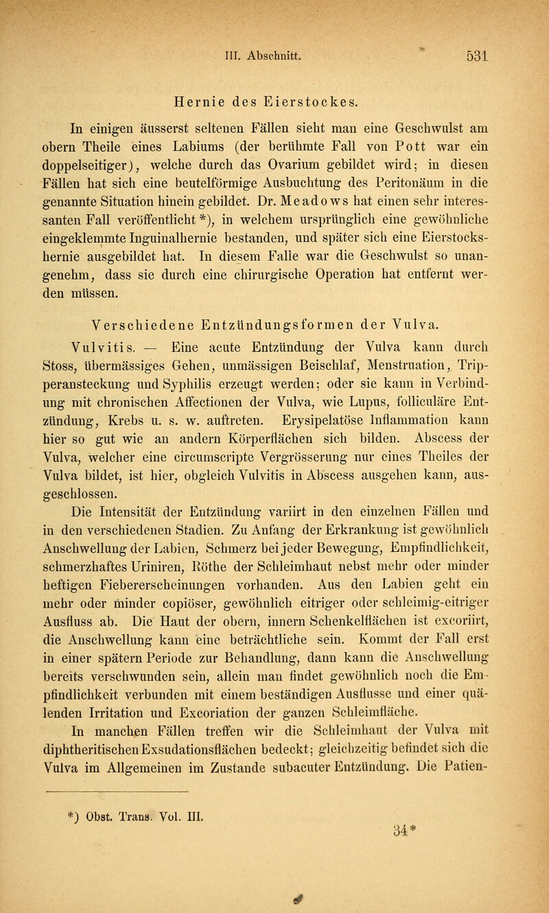 Hernie des Eierstockes. In einigen äusserst seltenen Fällen sieht man eine Geschwulst am obern Theile eines Labiums (der berühmte Fall von Pott war ein doppelseitiger), welche durch das Ovarium gebildet wird; in diesen Fällen hat sich eine beuteiförmige Ausbuchtung des Peritonäum in die genannte Situation hinein gebildet. Dr. Meado ws hat einen sehr interes- santen Fall veröffentlicht *), in welchem ursprünglich eine gewöhnliche eingeklemmte Inguinalhernie bestanden, und später sich eine Eierstocks- hernie ausgebildet hat. In diesem Falle war die Geschwulst so unan- genehm, dass sie durch eine chirurgische Operation hat entfernt wer- den müssen. Verschiedene Entzündungsformen der Vulva. Vulvitis. — Eine acute Entzündung der Vulva kann durch Stoss, übermässiges Gehen, unmässigen Beischlaf, Menstruation, Trip- peransteckung und Syphilis erzeugt werden; oder sie kann in Verbind- ung mit chronischen Affectionen der Vulva, wie Lupus, folliculäre Ent- zündung, Krebs u. s. w. auftreten. Erysipelatöse Inflanimation kann hier so gut wie an andern Körperflächen sich bilden. Abscess der Vulva, welcher eine circumscripte Vergrösserung nur eines Theiles der Vulva bildet, ist hier, obgleich Vulvitis in Abscess ausgehen kann, aus- geschlossen. Die Intensität der Entzündung variirt in den einzelnen Fällen und in den verschiedenen Stadien. Zu Anfang der Erkrankung ist gewöhnlich Anschwellung der Labien, Schmerz bei jeder Bewegung, Empfindlichkeit, schmerzhaftes Uriniren, Piöthe der Schleimhaut nebst mehr oder minder heftigen Fiebererscheinungen vorhanden. Aus den Labien geht ein mehr oder minder copiöser, gewöhnlich eitriger oder schleimig-eitriger Ausfluss ab. Die Haut der obern, innern Schenkelflächen ist excoriirt, die Anschwellung kann eine beträchtliche sein. Kommt der Fall erst in einer spätem Periode zur Behandlung, dann kann die Anschwellung bereits verschwunden sein, allein man findet gewöhnlich noch die Em- pfindlichkeit verbunden mit einem beständigen Ausflusse und einer quä- lenden Irritation und Excoriation der ganzen Schleimfläche. In manchen Fällen treffen wir die Schleimhaut der Vulva mit diphtheritischenExsudationsflächen bedeckt; gleichzeitig befindet sich die Vulva im Allgemeinen im Zustande subacuter Entzündung. Die Patien- *) Obst. Trans. Vol. III. 34*