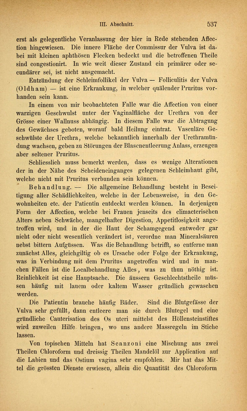 erst als gelegentliche Veranlassung der hier in Rede stehenden Affec- tion hingewiesen. Die innere Fläche der Commissur der Vulva ist da- bei mit kleinen aphthösen Flecken bedeckt und die betroffenen Theile sind congestionirt. In wie weit dieser Zustand ein primärer oder se- cundärer sei, ist nicht ausgemacht. Entzündung der Schleimfollikel der Vulva — Folliculitis der Vulva (Oldham) — ist eine Erkrankung, in welcher quälender Pruritus vor- handen sein kann. In einem von mir beobachteten Falle war die Affection von einer warzigen Geschwulst unter der Vaginalfläche der Urethra von der Grösse einer Wallnuss abhängig. In diesem Falle war die Abtragung des Gewächses geboten, worauf bald Heilung eintrat. Vasculäre Ge- schwülste der Urethra, welche bekanntlich innerhalb der Urethramün- dung wachsen, geben zu Störungen der Blasenentleerung Anlass, erzeugen aber seltener Pruritus. Schliesslich muss bemerkt werden, dass es wenige Alterationen der in der Nähe des Scheideneinganges gelegenen Schleimhaut gibt, welche nicht mit Pruritus verbunden sein können. Behandlung. — Die allgemeine Behandlung besteht in Besei- tigung aller Schädlichkeiten, welche in der Lebensweise, in den Ge- wohnheiten etc. der Patientin entdeckt werden können. In derjenigen Form der Affection, welche bei Frauen jenseits des climacterischen Alters neben Schwäche, mangelhafter Digestion, Appetitlosigkeit ange- troffen wird, und in der die Haut der Schamgegend entweder gar nicht oder nicht wesentlich verändert ist, verordne man Mineralsäuren nebst bittern Aufgüssen. Was die Behandlung betrifft, so entferne man zunächst Alles, gleichgiltig ob es Ursache oder Folge der Erkrankung, was in Verbindung mit dem Pruritus angetroffen wird und in man- chen Fällen ist die Localbehandlung Alles, was zu thun nöthig ist. Reinlichkeit ist eine Hauptsache. Die äussern Geschlechtstheile müs- sen häufig mit lauem oder kaltem Wasser gründlich gewaschen werden. Die Patientin brauche häufig Bäder. Sind die Blutgefässe der Vulva sehr gefüllt, dann entleere man sie durch Blutegel und eine gründliche Cauterisation des Os uteri mittelst des Höllensteinstiftes wird zuweilen Hilfe bringen, wo uns andere Massregeln im Stiche lassen. Von topischen Mitteln hat Scanzoni eine Mischung aus zwei Theilen Chloroform und dreissig Theilen Mandelöl zur Application auf die Labien und das Ostium vagina sehr empfohlen. Mir hat das Mit- tel die grössten Dienste erwiesen, allein die Quantität des Chloroform