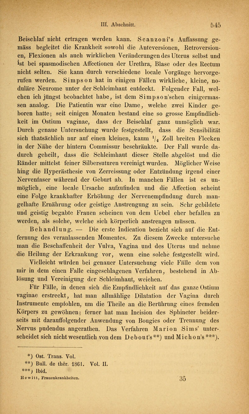 Beischlaf nicht ertragen werden kann. Scanzonfs Auffassung ge- mäss begleitet die Krankheit sowohl die Anteversionen, Retroversion- en, Flexionen als auch wirklichen Veränderungen des Uterus selbst und Jst bei spasmodischen Affectionen der Urethra, Blase oder des Rectum nicht selten. Sie kann durch verschiedene locale Vorgänge hervorge- rufen werden. Simpson hat in einigen Fällen wirkliche, kleine, no- duläre Neurome unter der Schleimhaut entdeckt. Folgender Fall, wel- chen ich jüngst beobachtet habe, ist dem Simpson'schen einigermas- sen analog. Die Patientin war eine Dame, welche zwei Kinder ge- boren hatte; seit einigen Monaten bestand eine so grosse Empfindlich- keit im Ostium vaginae, dass der Beischlaf ganz unmöglich war. Durch genaue Untersuchung wurde festgestellt, dass die Sensibilität sich thatsächlich nur auf einen kleinen, kaum l/4 Zoll breiten Flecken in der Nähe der hintern Commissur beschränkte. Der Fall wurde da- durch geheilt, dass die Schleimhaut dieser Stelle abgelöst und die Ränder mittelst feiner Silbersuturen vereinigt wurden. Möglicher Weise hing die Hyperästhesie von Zerreissung oder Entzündung irgend einer Nervenfaser während der Geburt ab. In manchen Fällen ist es un- möglich, eine locale Ursache aufzufinden und die Affection scheint eine Folge krankhafter Erhöhung der Nervenempfindung durch man- gelhafte Ernährung oder geistige Anstrengung zu sein. Sehr gebildete und geistig begabte Frauen scheinen von dem Uebel eher befallen zu werden, als solche, welche sich körperlich anstrengen müssen. Behandlung. — Die erste Indication bezieht sich auf die Ent- fernung des veranlassenden Momentes. Zu diesem Zwecke untersuche man die Beschaffenheit der Vulva, Vagina und des Uterus und nehme die Heilung der Erkrankung vor, wenn eine solche festgestellt wird. Vielleicht würden bei genauer Untersuchung viele Fälle dem von mir in dem einen Falle eingeschlagenen Verfahren, bestehend in Ab- lösung und Vereinigung der Schleimhaut, weichen. Für Fälle, in denen sich die Empfindlichkeit auf das ganze Ostium vaginae erstreckt, hat man allmählige Dilatation der Vagina durch Instrumente empfohlen, um die Theile an die Berührung eines fremden Körpers zu gewöhnen; ferner hat man Incision des Sphincter beider- seits mit darauffolgender Anwendung von Bougies oder Trennung des Nervus pudendus angerathen. Das Verfahren Marion Sims' unter- scheidet sich nicht wesentlich von dem D e b o u t's **) und M i c h o n's ***). *) Ost. Trans. Vol. **) Bull, de ther. 1861. Vol. II. '***) Ibid. He w i tt, Frauenkrankheiten• j-j5