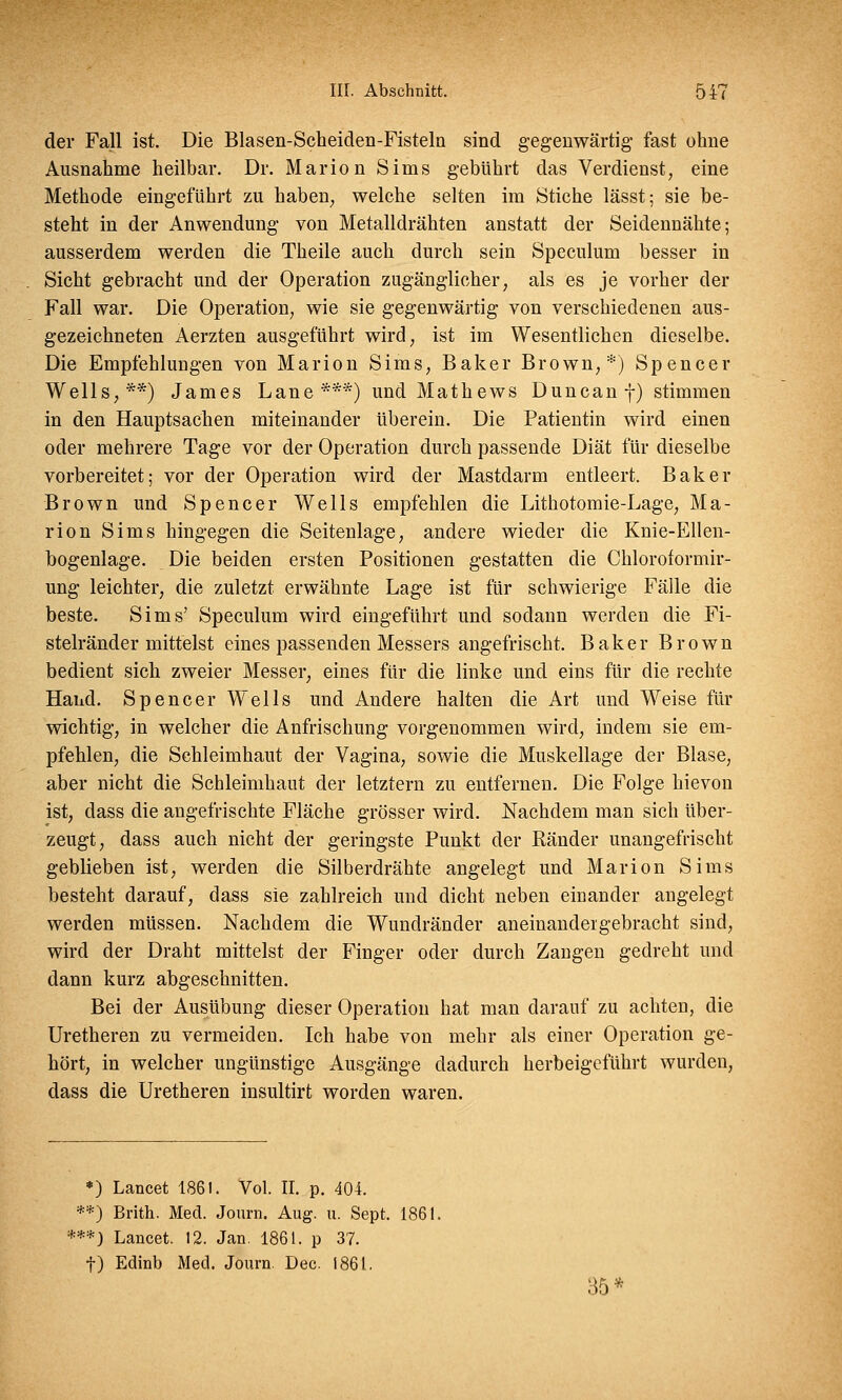 der Fall ist. Die Blasen-Scheiden-Fisteln sind gegenwärtig- fast ohne Ausnahme heilbar. Dr. Marion Sims gebührt das Verdienst, eine Methode eingeführt zu haben, welche selten im Stiche lässt; sie be- steht in der Anwendung von Metalldrähten anstatt der Seidennähte; ausserdem werden die Theile auch durch sein Speculum besser in Sicht gebracht und der Operation zugänglicher, als es je vorher der Fall war. Die Operation, wie sie gegenwärtig von verschiedenen aus- gezeichneten Aerzten ausgeführt wird, ist im Wesentlichen dieselbe. Die Empfehlungen von Marion Sims, Baker Brown,*) Spencer Wells,**) James Laue***) und Mathews Duncanf) stimmen in den Hauptsachen miteinander überein. Die Patientin wird einen oder mehrere Tage vor der Operation durch passende Diät für dieselbe vorbereitet; vor der Operation wird der Mastdarm entleert. Baker Brown und Spencer Wells empfehlen die Lithotomie-Lage, Ma- rion Sims hingegen die Seitenlage, andere wieder die Knie-Ellen- bogenlage. Die beiden ersten Positionen gestatten die Chloroformir- ung leichter, die zuletzt erwähnte Lage ist für schwierige Fälle die beste. Sims' Speculum wird eingeführt und sodann werden die Fi- stelränder mittelst eines passenden Messers angefrischt. Baker Brown bedient sich zweier Messer, eines für die linke und eins für die rechte Hand. Spencer Wells und Andere halten die Art und Weise für wichtig, in welcher die Anfrischung vorgenommen wird, indem sie em- pfehlen, die Schleimhaut der Vagina, sowie die Muskellage der Blase, aber nicht die Schleimhaut der letztern zu entfernen. Die Folge hievon ist, dass die angefrischte Fläche grösser wird. Nachdem man sich über- zeugt, dass auch nicht der geringste Punkt der Bänder unangefrischt geblieben ist, werden die Silberdrähte angelegt und Marion Sims besteht darauf, dass sie zahlreich und dicht neben einander angelegt werden müssen. Nachdem die Wundränder aneinandergebracht sind, wird der Draht mittelst der Finger oder durch Zangen gedreht und dann kurz abgeschnitten. Bei der Ausübung dieser Operation hat man darauf zu achten, die Uretheren zu vermeiden. Ich habe von mehr als einer Operation ge- hört, in welcher ungünstige Ausgänge dadurch herbeigeführt wurden, dass die Uretheren insultirfc worden waren. *) Lancet 1861. Vol. II. p. 404. **) Brith. Med. Journ. Aug. u. Sept. 1861. ***) Lancet. 12. Jan. 1861. p 37. t) Edinb Med. Journ. Dec. 1861. 35*