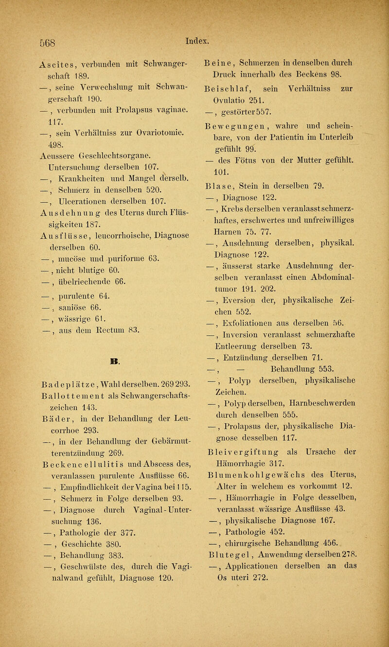 Ascites, verbunden mit Schwanger- schaft 189. —, seine Verwechslung mit Schwan- gerschaft 190. — , verbunden mit Prolapsus vaginae. 117. —, sein Verhältniss zur Ovariotomie. 498. Aeussere Geschlechtsorgane. Untersuchung derselben 107. —, Krankheiten und Mangel derselb. —, Schmerz in denselben 520. —, Ulcerationen derselben 107. Ausdehnung des Uterus durch Flüs- sigkeiten 187. Ausflüsse, leucorrhoische, Diagnose derselben 60. — , mucöse und puriforme 63. — , nicht blutige 60. — , übelriechende 66. — , purulente 64. —, saniöse 66. — , wässrige 61. —, aus dem Kectum 83. JB. Badeplätze, Wahl derselben. 269 293. Bailottement alsSchwangerschafts- zeichen 143. Bäder, in der Behandlung der Leu- corrhoe 293. —, in der Behandlung der Gebärmut- terentzündung 269. Beckenc ellulitis undAbscess des, veranlassen purulente Ausflüsse 66. — , Empfindlichkeit der Vagina bei 115. —, Schmerz in Folge derselben 93. — , Diagnose durch Vaginal - Unter- suchung 136. —, Pathologie der 377. — , Geschichte 380. —, Behandlung 383. —, Geschwülste des, durch die Vagi- nalwand gefühlt, Diagnose 120. Beine, Schmerzen in denselben durch Druck innerhalb des Beckens 98. Beischlaf, sein Verhältniss zur Ovulatio 251. —, gestörter 557. Bewegungen, wahre und schein- bare, von der Patientin im Unterleib gefühlt 99. — des Fötus von der Mutter gefühlt. 101. Blase, Stein in derselben 79. —, Diagnose 122. — , Krebs derselben veranlasst schmerz- ■ haftes, erschwertes und unfreiwilliges Harnen 75. 77. —, Ausdehnung derselben, physikal. Diagnose 122. —, äusserst starke Ausdehnung der- selben veranlasst einen Abdominal- tumor 191. 202. —, Eversion der, physikalische Zei- chen 552. —, Exfoliationen aus derselben 56. —, Inversion veranlasst schmerzhafte Entleerung derselben 73. —, Entzündung ^derselben 71. —, — Behandlung 553. —, Polyp derselben, physikalische Zeichen. — , Polyp derselben, Harnbeschwerden durch denselben 555. —, Prolapsus der, physikalische Dia- gnose desselben 117. Bleivergiftung als Ursache der Hämorrhagie 317. Blumenkohl gewä chs des Uterus, Alter in welchem es vorkommt 12. — , Hämorrhagie in Folge desselben, veranlasst wässrige Ausflüsse.43. —, physikalische Diagnose 167. —, Pathologie 452. —, chirurgische Behandlung 456. Blutegel, Anwendung derselben 278. —, Applicationen derselben an das Os uteri 272.