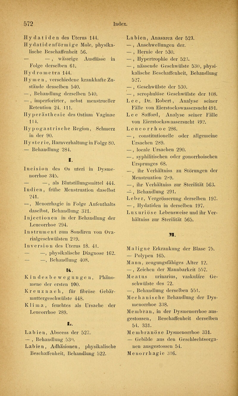 Hydatiden des Uterus 144. Hydatidenförmige Mole, physika- lische Beschaffenheit 56. — —, wässrige Ausflüsse in Folge derselben 61. Hyd ro meti-a 144. Hymen, verschiedene krankhafte Zu- stände desselben 540. —, Behandlung derselben 540. —, imperforirter, nebst menstrueller Retention 24. 111. Hyperästhesie des Ostium Vaginae 114. Hypogastrische Region, Schmerz in der 90. Hysterie, Harnverhaltung in Folge 80. — Behandlung 284. I. lncision des Os uteri in Dysme- norrhoe 345. — —, als Blutstillungsmittel 444. Indien, frühe Menstruation daselbst 241. —, Menorrhagie in Folge Aufenthalts daselbst, Behandlung 321. Injectionen in der Behandlung der Leucorrhoe 294. Instrument zum Sondiren von Ova- rialgeschwülsten 219. Inversion des Uterus 18. 41. — —, physikalische Diagnose 162. — —, Behandlung 408. @4. Kindesbewegungen, Phäno- mene der ersten 100. Kreuznach, für fibröse Gebär- muttergeschwülste 448. Klima, feuchtes als Ursache der Leucorrhoe 289. Labien, Abscess der 527. — , Behandlung 53<\ Labien, Adhäsionen, physikalische Beschaffenheit, Behandlung 522. Labien, Anasarca der 523. — , Anschwellungen der. — , Hernie der 530. —, Hypertrophie der 523. — , nässende Geschwülste 530, physi- kalische Beschaffenheit, Behandlung 527. —, Geschwülste der 530. — , scrophulöse Geschwülste der 108. Lee, Dr. Robert, Analyse seiner Fälle von Eierstockswassersucht 491. Lee Safford, Analyse seiner Fälle von Eierstockswassersucht '192. Leucorrhoe 286. —, constitutionelle oder allgemeine Ursachen 289. —, locale Ursachen 290. —. syphilitischen oder gonorrhoischen Ursprunges 68. —, ihr Verhältniss zu Störungen der Menstruation 2?^9. —, ihr Verhältniss zur Sterilität 563. —, Behandlung 291. Leber, Vergrösserung derselben 197. — , Hydatiden in derselben 197. Luxuriöse Lebensweise und ihr Ver- hältniss zur Sterilität 565. HI. Maligne Erkrankung der Blase 75. — Polypen 165. Mann, zeugungsfähiges Alter 12. —, Zeichen der Mannbarkeit 557. M e a t us urinarius, vaskuläre Ge- schwülste des 72. —, Behandlung derselben 551. Mechanische Behandlung der Dys- menorrhoe 338. Membran, in der Dysmenorrhoe aus- gestossen, Beschaffenheit derselben 54. 331. Membranöse Dysmenorrhoe 331. — Gebilde aus den Geschlechtsorga- nen ausgestossen 54. Menorrhagie 316.