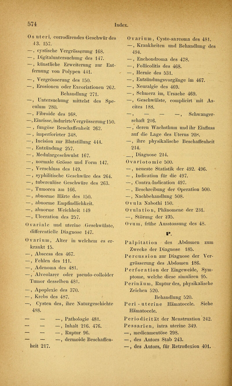 Os uteri, corrodirendes Geschwür des 4 3. 157. —, cystische Vergrösserung 168. —, Digitaluntersuchung des 147. —, künstliche Erweiterung zur Ent- fernung von Polypen 441. —, Vergrösserung des 150. —, Erosionen oder Excoriationen 262. Behandlung 271. —, Untersuchung mittelst des Spe- culum 280. —, Fibroide des 168. —, Einrisse, indurirte Vergrösserung 150. — , fungöse Beschaffenheit 262. —, imperforirter 348. —, Incision zur Blutstillung 444. —, Entzündung 257. —, Medulargeschwulst 167. —, normale Grösse und Form 147. —, Verschluss des 149. —, syphilitische Geschwüre des 264. —, tuberculöse Geschwüre des 263. —, Tumoren am 166. —, abnorme Härte des 150. —, abnorme Empfindlichkeit. —, abnorme Weichheit 149 —, Ulceration des 257. Ovariale und uterine Geschwülste, differentielle Diagnose 147. Ovarium, Alter in welchem es er- krankt 15. —, Abscess des 467. —, Fehlen des 111. —, Adenoma des 481. —, Alveolarer oder pseudo-colloider Tumor desselben 481. —, Apoplexie des 370. —, Krebs des 487. —, Cysten des, ihre Naturgeschichte 488. — — —, Pathologie 481. — — —, Inhalt 216. 476. — — — , Euptur 96. — — —, dermoide Beschaffen- heit 217. Ovarium, Cysto-sarcoma des 481. —, Krankheiten und Behandlung des 494. —, Enchondroma des 478. —, Folliculitis des 468. —, Hernie des 531. —, Entzündungsvorgänge im 467. —, Neuralgie des 469. —, Schmerz im, Ursache 469. —, Geschwülste, complicirt mit As- cites 188. — > — — —, Schwanger- schaft 216. —, deren Wachsthum und ihr Einfluss auf die Lage des Uterus 208. —, ihre physikalische Beschaffenheit 214. , Diagnose 214. Ovariotomie 500. —, neueste Statistik der 492. 496. —, Indication für die 497. —, Contra-Indication 497. —, Beschreibung der Operation 500. —, Nachbehandlung 508. Ovula Nabothi 150. Ovulation, Phänomene der 231. —, Störung der 235. Ovum, frühe Ausstossung des 48. ■9 Palpitation des Abdomen zum Zwecke der Diagnose 185. Percussion zur Diagnose der Ver- grösserung des Abdomen 186. Perforation der Eingeweide, Sym- ptome, welche diese simuliren 95. P erin äum, Ruptur des, physikalische Zeichen 520. Behandlung 520. Peri - uterine Hämatocele. Siehe Hämatocele. Periodicität der Menstruation 242. Pessarien, intra uterine 349. —, medicamentöse 298. —, des Autors Stab 243. —, des Autors, für Retroflexion 401.