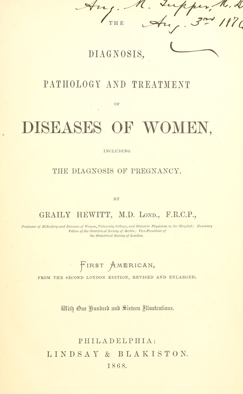 /the ^^^ , . ^^ ///< DIAGNOSIS, \ PATHOLOGY AND TREATMENT OF DISEASES OF WOMEN, INCLUDING THE DIAGNOSIS OF PEEGISTAI^CY. GRAILY HEWITT, M.D. Lond., F.R.C.P., Professor of Midwifery and Diseases of Wometi, University College, and Obstetric Physician to tlte Hospital; Honorary Fellovj of the Obstetrical Society of Berlin; Vice-President of the Obstetrical Society of London. First American, FROM THE SECOND LONDON EDITION, REVISED AND ENLARGED. Mitl) ®viii Imtbrcb anit Skiera lUusiralions. PHILADELPHIA: LINDSAY & BLAKISTON. 18 68.