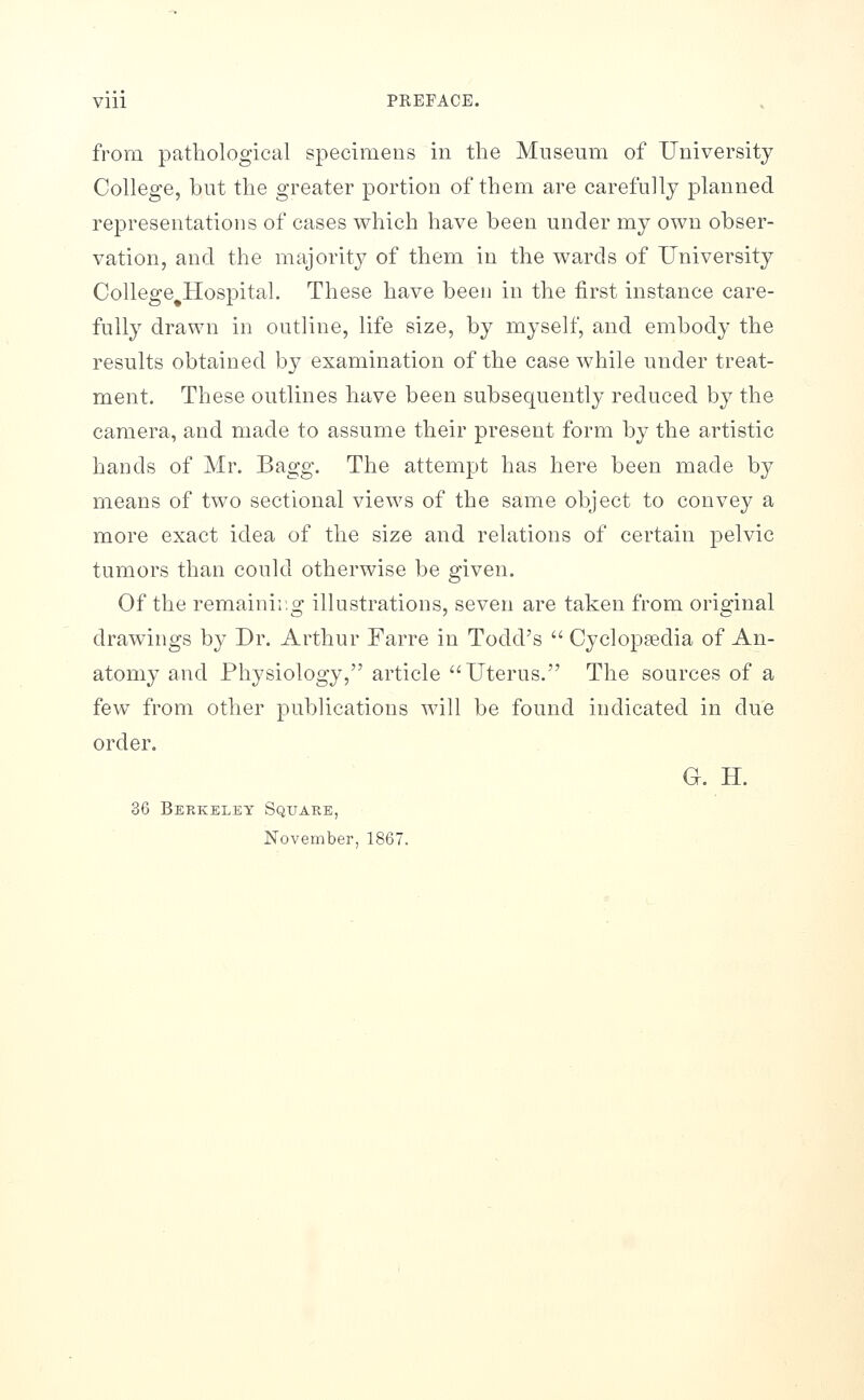 from pathological specimens in the Museum of University College, but the greater portion of them are carefully planned representations of cases which have been under my own obser- vation, and the majority of them in the wards of University College HosjDital. These have been in the first instance care- fully drawn in outline, life size, by myself, and embody the results obtained by examination of the case while under treat- ment. These outlines have been subsequently reduced by the camera, and made to assume their present form by the artistic hands of Mr. Bagg. The attempt has here been made by means of two sectional views of the same object to convey a more exact idea of the size and relations of certain pelvic tumors than could otherwise be given. Of the remaining illustrations, seven are taken from original drawings by Dr. Arthur Farre in Todd's  Cyclopsedia of An- atomy and Physiology, article Uterus. The sources of a few from other publications will be found indicated in due order. G. H. 36 Berkeley Square, November, 1867.