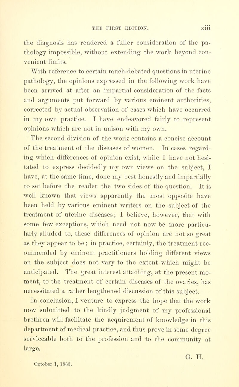 the diagnosis has rendered a fuller consideration of the pa- thology impossible, without extending the work beyond con- venient limits. With reference to certain much-debated questions in uterine pathology, the opinions expressed in the following work have been arrived at after an impartial consideration of the facts and arguments put forward by various eminent authorities, corrected by actual observation of cases which have occurred in my own practice. I have endeavored fairly to represent opinions which are not in unison with my own. The second division of the work contains a concise account of the treatment of the diseases of women. In cases regard- ing which differences of opinion exist, while I have not hesi- tated to express decidedly my own views on the subject, I have, at the same time, done ray best honestly and impartially to set before the reader the tw^o sides of the question. It is well known that views apparently the most opposite have been held by various eminent writers on the subject of the treatment of uterine diseases; I believe, however, that with some few exceptions, which need not now be more particu- larly alluded to, these differences of opinion are not so great as they appear to be; in practice, certainly, the treatment rec- ommended by eminent practitioners holding different views on the subject does not vary to the extent which might be anticipated. The great interest attaching, at the present mo- ment, to the treatment of certain diseases of the ovaries, has necessitated a rather lengthened discussion of this subject. In conclusion, I venture to express the hope that the work now submitted to the kindly judgment of my professional brethren will facilitate the acquirement of knowledge in this department of medical practice, and thus prove in some degree serviceable both to the profession and to the community at large. G. H. October 1, 1863.