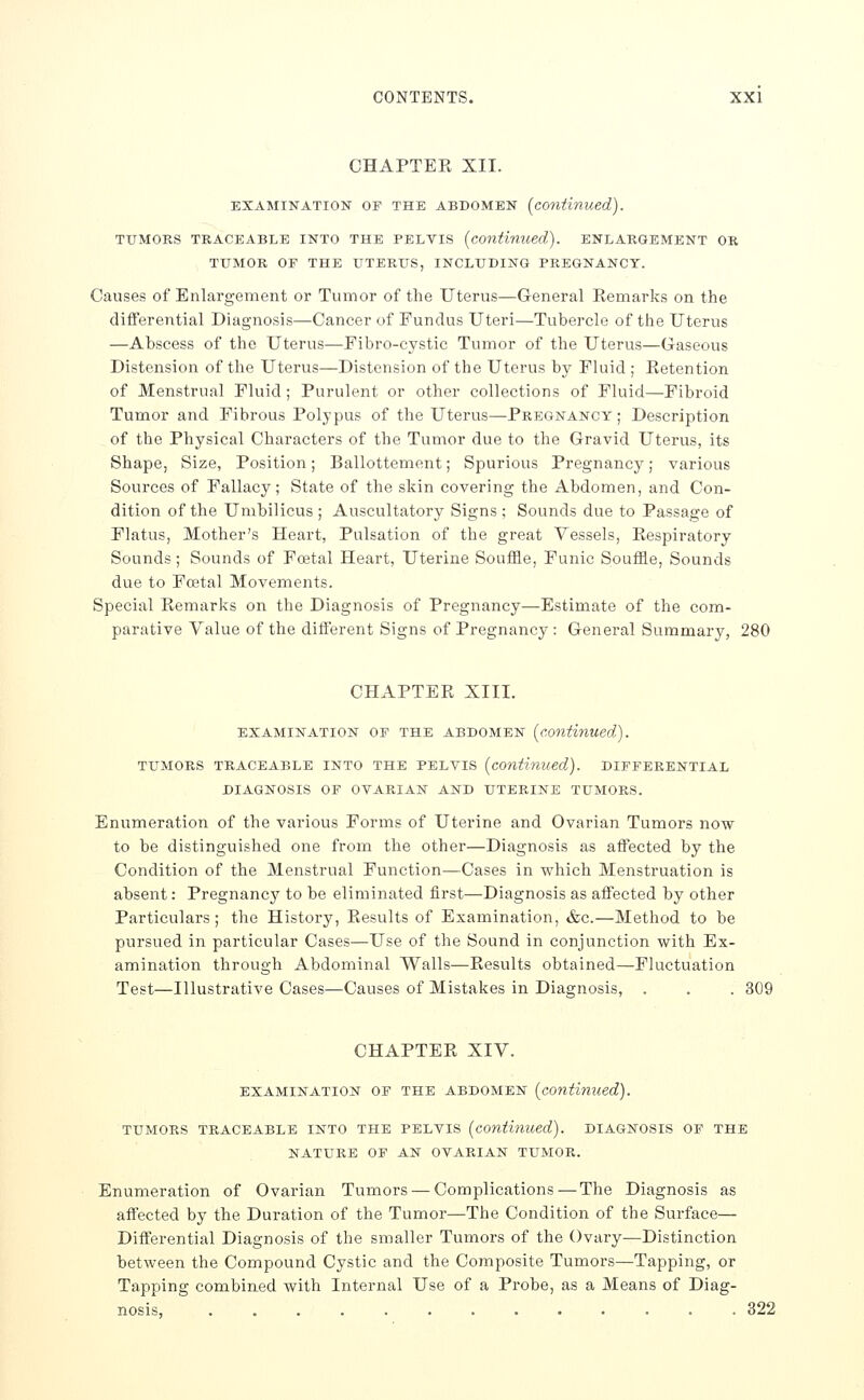 CHAPTER XII. EXAMINATION OF THE ABDOMEN [conihlued). TUMORS TRACEABLE INTO THE PELVIS [continued). ENLARGEMENT OR TUMOR OF THE UTERUS, INCLUDING PREGNANCY. Causes of Enlargement or Tumor of the Uterus—General Remarks on the diflFerential Diagnosis—Cancer of Fundus Uteri—Tubercle of the Uterus —Abscess of the Uterus—Fibro-cystic Tumor of the Uterus—Gaseous Distension of the Uterus—Distension of the Uterus by Fluid ; Retention of Menstrual Fluid ; Purulent or other collections of Fluid—Fibroid Tumor and Fibrous Polypus of the Uterus—Pregnancy; Description of the Physical Characters of the Tumor due to the Gravid Uterus, its Shape, Size, Position; Ballottement; Spurious Pregnancy; various Sources of Fallacy; State of the skin covering the Abdomen, and Con- dition of the Umbilicus; Auscultatory Signs; Sounds due to Passage of Flatus, Mother's Heart, Pulsation of the great Vessels, Respiratory Sounds; Sounds of Foetal Heart, Uterine Souffle, Funic Souffle, Sounds due to Foetal Movements. Special Remarks on the Diagnosis of Pregnancy—Estimate of the com- parative Value of the different Signs of Pregnancy : General Summary, 280 CHAPTER XIII. EXAMINATION OF THE ABDOMEN [continued). TUMORS TRACEABLE INTO THE PELVIS [continued). DIFFERENTIAL DIAGNOSIS OF OVARIAN AND UTERINE TUMORS. Enumeration of the various Forms of Uterine and Ovarian Tumors now to be distinguished one from the other—Diagnosis as affected by the Condition of the Menstrual Function—Cases in which Menstruation is absent: Pregnancy to be eliminated first—Diagnosis as affected by other Particulars; the History, Results of Examination, &c.—Method to be pursued in particular Cases—Use of the Sound in conjunction with Ex- amination through Abdominal Walls—Results obtained—-Fluctuation Test—Illustrative Cases—Causes of Mistakes in Diagnosis, . . . 309 CHAPTER XIV. EXAMINATION OF THE ABDOMEN [continued). TUMORS TRACEABLE INTO THE PELVIS [continued). DIAGNOSIS OF THE NATURE OF AN OVARIAN TUMOR. Enumeration of Ovarian Tumors — Complications—The Diagnosis as affected by the Duration of the Tumor—The Condition of the Surface— Differential Diagnosis of the smaller Tumors of the Ovary—Distinction between the Compound Cystic and the Composite Tumors—Tapping, or Tapping combined with Internal Use of a Probe, as a Means of Diag- nosis, ............. 322
