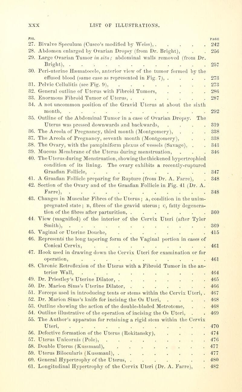 FIG. PAGE 27. Bivalve Speculum (Cusco's modified by Weiss), ..... 242 28. Abdomen enlarged by Ovarian Dropsy (from Dr. Bright), . . 256 29. Large Ovarian Tumor in 51!!!^; abdominal walls removed (from Dr. Bright), 257 30. Peri-uterine Hsematocele, anterior view of the tumor formed by the effused blood (same case as represented in Fig. 7), . . . . 273 31. Pelvic Cellulitis (see Fig. 9), 273 32. General outline of Uterus with Fibroid Tumors, .... 286 33. Enormous Fibroid Tumor of Uterus, 287 34. A not uncommon position of the Gravid Uterus at about the sixth month, 292 35. Outline of the Abdominal Tumor in a case of Ovarian Dropsy. The Uterus was pressed downwards and backwards, .... 319 36. The Areola of Pregnancy, third month (Montgomery), . . . 338 37. The Areola of Pregnancy, seventh month (Montgomery), . . 338 38. The Ovary, with the pampiniform plexus of vessels (Savage), . . 343 39. Mucous Membrane of the Uterus during menstruation, . . . 346 40. The Uterus during Menstruation, showing the thickened hypertrophied condition of its lining. The ovary exhibits a recently-ruptured Graafian Follicle, 347 41. A Graafian Follicle preparing for Kupture (from Dr. A. Farre), . 348 42. Section of the Ovary and of the Graafian Follicle in Fig. 41 (Dr. A. Farre), 348 43. Changes in Muscular Fibres of the Uterus ; a, condition in the unim- pregnated state ; B, fibres of the gravid uterus ; c, fatty degenera- tion of the fibres after parturition, 360 44. View (magnified) of the interior of the Cervix Uteri (after Tyler Smith), 369 45. Vaginal or Uterine Douche, 415 46. Kepresents the long tapering form of the Vaginal portion in cases of Conical Cervix, 461 47. Hook used in drawing down the Cervix Uteri for examination or for operation, ........... 461 48. Chronic Eetroflexion of the Uterus with a Fibroid Tumor in the an- terior Wall, 464 49. Dr. Priestley's Uterine Dilator, 465 50. Dr. Marion Sims's Uterine Dilator, 466 51. Forceps used in introducing tents or stems within the Cervix Uteri, . 467 52. Dr. Marion Sims's knife for incising the Os Uteri, .... 468 53. Outline showing the action of the double-bladed Metrotome, . . 468 54. Outline illustrative of the operation of incising the Os Uteri, . . 469 55. The Author's apparatus for retaining a rigid stem within the Cervix Uteri, 470 66. Defective formation of the Uterus (Rokitansky), .... 474 57. Uterus Unicornis (Pole), 476 58. Double Uterus (Kussmaul), 477 59. Uterus Bilocularis (Kussmaul), ........ 477 60. General Hypertrophy of the Uterus, 480 61. Longitudinal Hypertrophy of the Cervix Uteri (Dr. A. Farre), . 482