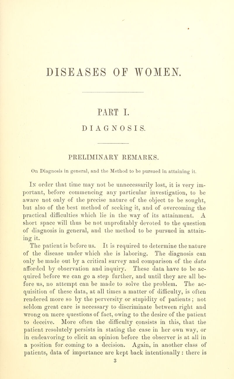 DISEASES OF WOMEN. PART I. DIAGNOSIS. PRELIMINARY REMARKS. On Diagnosis in general, and the Method to be pursued in attaining it. In order that time may not be unnecessarily lost, it is very im- portant, before commencing any particular investigation, to be aware not only of the precise nature of the object to be sought, but also of the best method of seeking it, and of overcoming the practical difficulties which lie in the way of its attainment. A short space will thus be not unprofitably devoted to the question of diagnosis in general, and the method to be pursued in attain- ing it. The patient is before us. It is required to determine the nature of the disease under which she is laboring. The diagnosis can only be made out by a critical survey and comparison of the data afforded by observation and inquiry. These data have to be ac- quired before we can go a step further, and until they are all be- fore us, no attempt can be made to solve the problem. The ac- quisition of these data, at all times a matter of difficulty, is often rendered more so by the perversity or stupidity of patients; not seldom great care is necessary to discriminate between right and wrong on mere questions of fact, owing to the desire of the patient to deceive. More often the difficulty consists in this, that the patient resolutely persists in stating the case in her own way, or in endeavoring to elicit an opinion before the observer is at all in a position for coming to a decision. Again, in another class of patients, data of importance are kept back intentionally: there is 3