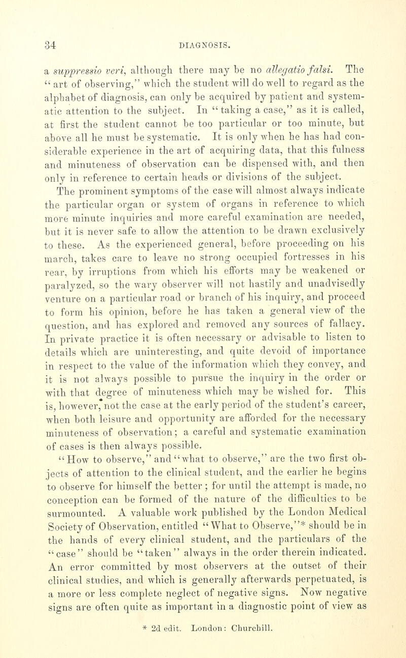 a suppressio veri, although there may be no allegatio falsi. The  art of observing, which the student will do w^ell to regard as the alphabet of diagnosis, can only be acquired by patient and system- atic attention to the subject. In taking a case, as it is called, at first the student cannot be too particular or too minute, but above all he must be systematic. It is only when he has had con- siderable experience in the art of acquiring data, that this fulness and minuteness of observation can be dispensed with, and then only in reference to certain heads or divisions of the subject. The prominent symptoms of the case will almost always indicate the particular organ or system of organs in reference to Avhich more minute inquiries and more careful examination are needed, but it is never safe to allow the attention to be drawn exclusively to these. As the experienced general, before proceeding on his march, takes care to leave no strong occupied fortresses in his rear, by irruptions from which his efforts may be weakened or paralyzed, so the wary observer will not hastily and unadvisedly venture on a particular road or branch of his inquiry, and proceed to form his opinion, before he has taken a general view of the question, and has explored and removed any sources of fallacy. In private practice it is often necessary or advisable to listen to details which are uninteresting, and quite devoid of importance in respect to the value of the information which they convey, and it is not always possible to pursue the inquiry in the order or with that degree of minuteness which may be wished for. This is, however,*not the case at the early period of the student's career, when both leisure and opportunity are afforded for the necessary minuteness of observation; a careful and systematic examination of cases is then always possible. How to observe, and what to observe, are the two first ob- jects of attention to the clinical student, and the earlier he begins to observe for himself the better ; for until the attempt is made, no conception can be formed of the nature of the difficulties to be surmounted. A valuable work published by the London Medical Society of Observation, entitled What to Observe,* should be in the hands of every clinical student, and the particulars of the case should be taken always in the order therein indicated. An error committed by most observers at the outset of their clinical studies, and which is generally afterwards perpetuated, is a more or less complete neglect of negative signs. Now negative signs are often quite as important in a diagnostic point of view as * 2d edit. London: Churchill.