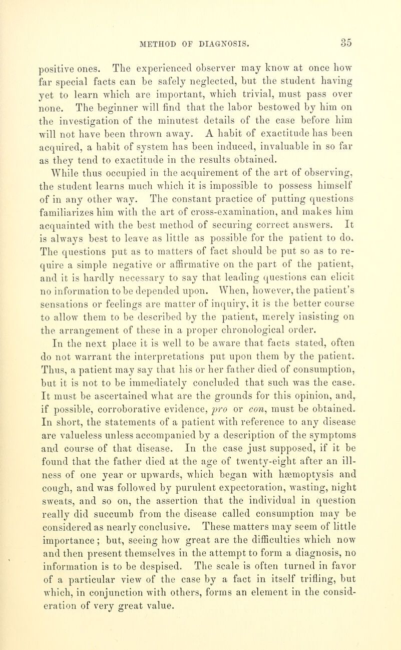positive ones. The experienced observer may know at once how far special facts can be safely neglected, but the student having yet to learn which are important, which trivial, must pass over none. The beginner Avill find that the labor bestowed by him on the investigation of the minutest details of the case before him will not have been thrown away. A habit of exactitude has been acquired, a habit of system has been induced, invaluable in so far as they tend to exactitude in the results obtained. While thus occupied in the acquirement of the art of observing, the student learns much which it is impossible to possess himself of in any other way. The constant practice of putting questions familiarizes him with the art of cross-examination, and makes him acquainted with the best method of securing correct answers. It is always best to leave as little as possible for the patient to do. The questions put as to matters of fact should be put so as to re- quire a simple negative or affirmative on the part of the patient, and it is hardly necessary to say that leading questions can elicit no information to be depended upon. When, however, the patient's sensations or feelings are matter of inquiry, it is the better course to allow them to be described by the patient, merely insisting on the arrangement of these in a proper chronological order. In the next place it is well to be aAvare that facts stated, often do not warrant the interpretations put upon them by the patient. Thus, a patient may say that his or her father died of consumption, but it is not to be immediately concluded that such was the case. It must be ascertained what are the grounds for this opinion, and, if possible, corroborative evidence, jjro or con, must be obtained. In short, the statements of a patient with reference to any disease are valueless unless accompanied by a description of the symptoms and course of that disease. In the case just supposed, if it be found that the father died at the age of twenty-eight after an ill- ness of one year or upwards, which began with hsemoptysis and cough, and was followed by purulent expectoration, wasting, night sweats, and so on, the assertion that the individual in question really did succumb from the disease called consumption may be considered as nearly conclusive. These matters may seem of little importance; but, seeing how great are the difficulties which now and then present themselves in the attempt to form a diagnosis, no information is to be despised. The scale is often turned in favor of a particular view of the case by a fact in itself trifling, but which, in conjunction with others, forms an element in the consid- eration of very great value.