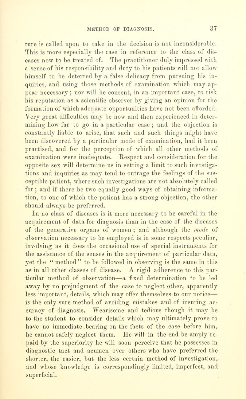 ture is called upon to take in the decision is not inconsiderable. This is more especially the case in reference to the class of dis- eases now to be treated of. The practitioner duly impressed with a sense of his responsibility and duty to his patients will not allow himself to be deterred by a false delicacy from pursuing his in- quiries, and using those methods of examination which may ap- pear necessary; nor will he consent, in an important case, to risk his reputation as a scientific observer by giving an opinion for the formation of which adequate opportunities have not been afforded. Very great difficulties may be now and then experienced in deter- mining how far to go in a particular case ; and the objection is constantly liable to arise, that such and such things might have been discovered by a particular mode of examination, had it been practised, and for the perception of which all other methods of examination were inadequate. Respect and consideration for the opposite sex will determine us in setting a limit to such investiga- tions and inquiries as may tend to outrage the feelings of the sus- ceptible patient, where such investigations are not absolutely called for; and if there be two equally good ways of obtaining informa- tion, to one of which the patient has a strong objection, the other should always be preferred. In no class of diseases is it more necessary to be careful in the acquirement of data for diagnosis than in the case of the diseases of the generative organs of women ; and although the mode of observation necessary to be employed is in some respects peculiar, involving as it does the occasional use of special instruments for the assistance of the senses in the acquirement of particular data, yet the  method  to be followed in observing is the same in this as in all other classes of disease. A rigid adherence to this par- ticular method of observation—a fixed determination to be led away by no prejudgment of the case to neglect other, apparently less important, details, which may offer themselves to our notice— is the only sure method of avoiding mistakes and of insuring ac- curacy of diagnosis. Wearisome and tedious though it may be to the student to consider details which may ultimately prove to have no immediate .bearing on the facts of the case before him, he cannot safely neglect them. He will in the end be amply re- paid by the superiority he will soon perceive that he possesses in diagnostic tact and acumen over others who have preferred the shorter, the easier, but the less certain method of investigation, and whose knowledge is correspondingly limited, imperfect, and superficial.