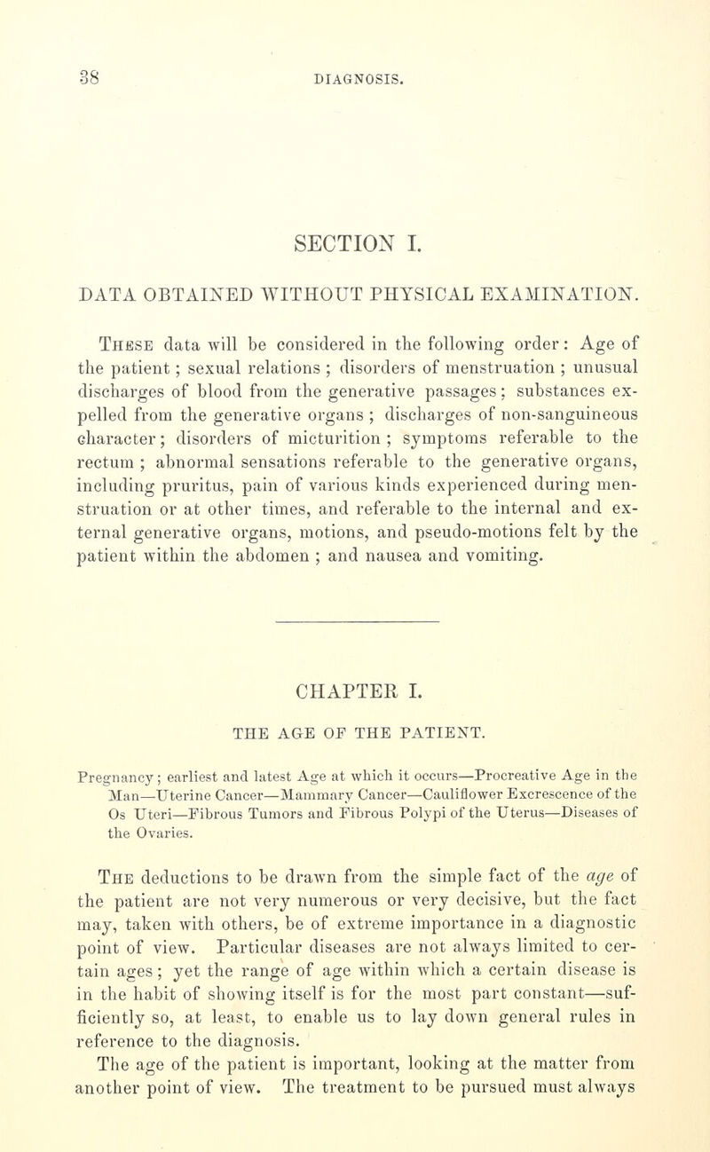 SECTION I. DATA OBTAINED WITHOUT PHYSICAL EXAMINATION. These data will be considered in the following order: Age of the patient; sexual relations ; disorders of menstruation ; unusual discharges of blood from the generative passages: substances ex- pelled from the generative organs ; discharges of non-sanguineous character; disorders of micturition ; symptoms referable to the rectum ; abnormal sensations referable to the generative organs, including pruritus, pain of various kinds experienced during men- struation or at other times, and referable to the internal and ex- ternal generative organs, motions, and pseudo-motions felt by the patient within the abdomen ; and nausea and vomiting. CHAPTER I. THE AGE OE THE PATIENT. Pregnancy; earliest and latest Age at which it occurs—Procreative Age in the Man—Uterine Cancer—Mammary Cancer—Cauliflower Excrescence of the Os Uteri—Fibrous Tumors and Fibrous Polypi of the Uterus—Diseases of the Ovaries. The deductions to be drawn from the simple fact of the age of the patient are not very numerous or very decisive, but the fact may, taken with others, be of extreme importance in a diagnostic point of view. Particular diseases are not always limited to cer- tain ages ; yet the range of age within which a certain disease is in the habit of showing itself is for the most part constant—suf- ficiently so, at least, to enable us to lay down general rules in reference to the diagnosis. The age of the patient is important, looking at the matter from another point of view. The treatment to be pursued must always