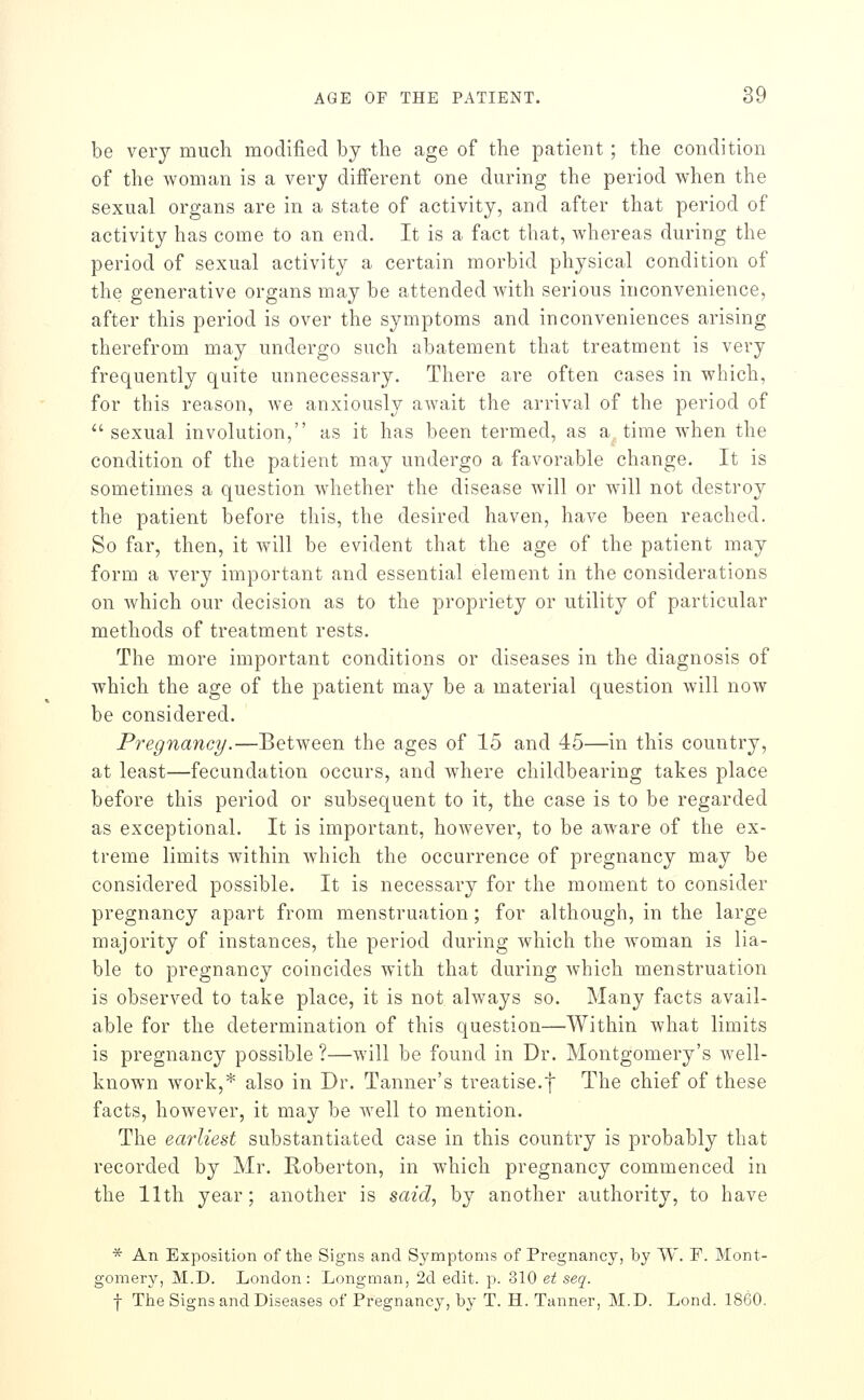 be very much modified by the age of the patient; the condition of the woman is a very different one during the period when the sexual organs are in a state of activity, and after that period of activity has come to an end. It is a fact that, whereas during the period of sexual activity a certain morbid physical condition of the generative organs may be attended with serious inconvenience, after this period is over the symptoms and inconveniences arising therefrom may undergo such abatement that treatment is very frequently quite unnecessary. There are often cases in which, for this reason, we anxiously await the arrival of the period of sexual involution, as it has been termed, as a time when the condition of the patient may undergo a favorable change. It is sometimes a question whether the disease will or will not destroy the patient before this, the desired haven, have been reached. So far, then, it will be evident that the age of the patient may form a very important and essential element in the considerations on which our decision as to the propriety or utility of particular methods of treatment rests. The more important conditions or diseases in the diagnosis of which the age of the patient may be a material question will now be considered. Pregnancy.—Between the ages of 15 and 45—in this country, at least—fecundation occurs, and where cliildbearing takes place before this period or subsequent to it, the case is to be regarded as exceptional. It is important, however, to be aware of the ex- treme limits within which the occurrence of pregnancy may be considered possible. It is necessary for the moment to consider pregnancy apart from menstruation; for although, in the large majority of instances, the period during which the Avoman is lia- ble to pregnancy coincides with that during which menstruation is observed to take place, it is not always so. Many facts avail- able for the determination of this question—Within what limits is pregnancy possible ?—will be found in Dr. Montgomery's well- known work,* also in Dr. Tanner's treatise.f The chief of these facts, however, it may be well to mention. The earliest substantiated case in this country is probably that recorded by Mr. Roberton, in which pregnancy commenced in the 11th year; another is said, by another authority, to have * An Exposition of the Signs and Symptoms of Pregnancy, by W. F. Mont- gomery, M.D. London: Longman, 2d edit. p. 310 et seq. f The Signs and Diseases of Pregnancy, by T. H. Tanner, M.D. Lond. 1860.