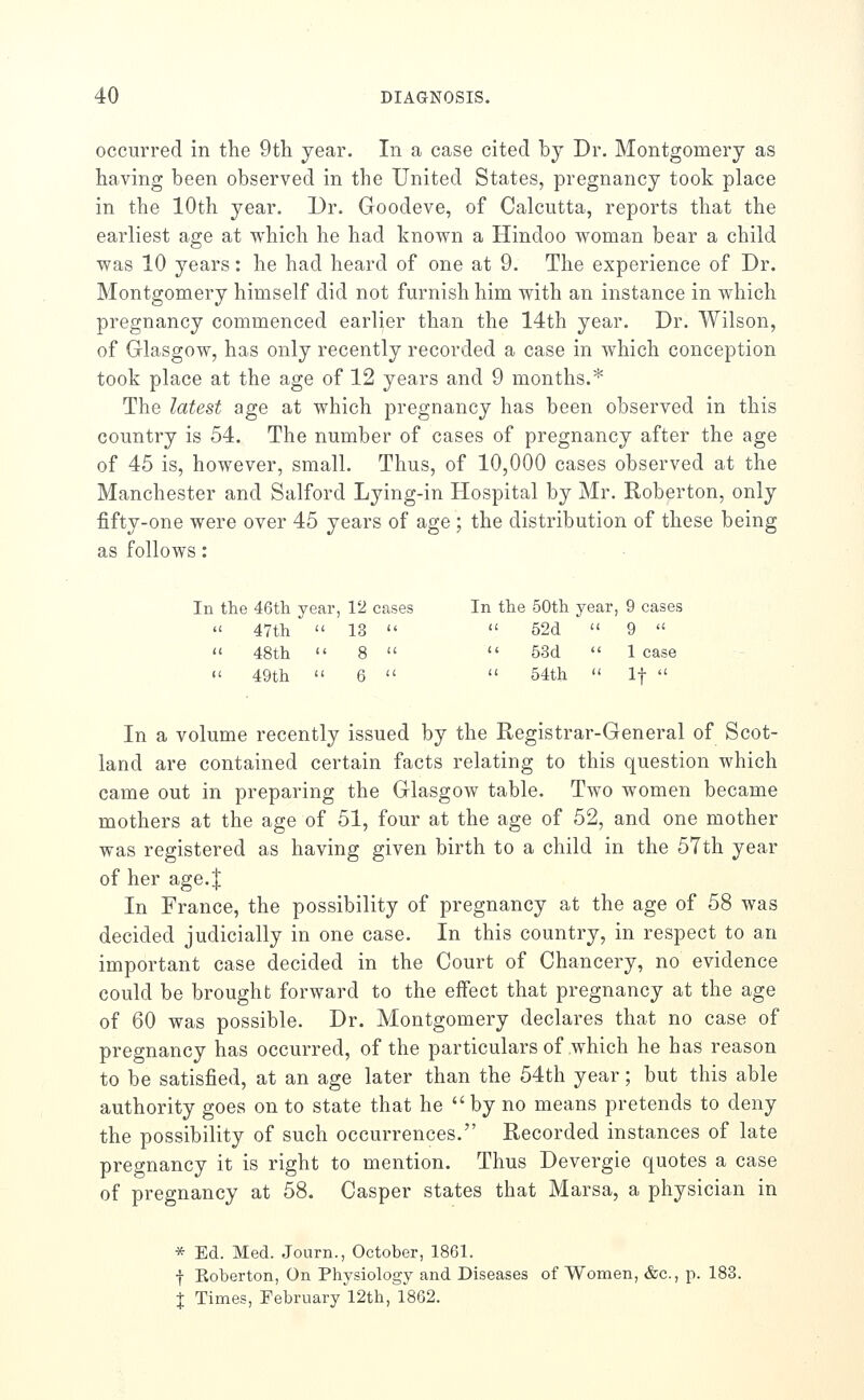 occurred in the 9th year. In a case cited by Dr. Montgomery as having been observed in the United States, pregnancy took place in the 10th year. Dr. Goodeve, of Calcutta, reports that the earliest age at which he had known a Hindoo woman bear a child was 10 years: he had heard of one at 9. The experience of Dr. Montgomery himself did not furnish him with an instance in which pregnancy commenced earlier than the 14th year. Dr. Wilson, of Glasgow, has only recently recorded a case in which conception took place at the age of 12 years and 9 months.* The latest age at which pregnancy has been observed in this country is 54. The number of cases of pregnancy after the age of 45 is, however, small. Thus, of 10,000 cases observed at the Manchester and Salford Lying-in Hospital by Mr. Roberton, only fifty-one were over 45 years of age ; the distribution of these being as follows: In the 46tli year, 12 cases In the 50th year, 9 cases  47th  13   52d  9   48th  8   53d  1 case  49th  6   54th  If  In a volume recently issued by the Registrar-General of Scot- land are contained certain facts relating to this question which came out in preparing the Glasgow table. Two women became mothers at the age of 51, four at the age of 52, and one mother was registered as having given birth to a child in the 57th year of her age.I In France, the possibility of pregnancy at the age of 58 was decided judicially in one case. In this country, in respect to an important case decided in the Court of Chancery, no evidence could be brought forward to the effect that pregnancy at the age of 60 was possible. Dr. Montgomery declares that no case of pregnancy has occurred, of the particulars of which he has reason to be satisfied, at an age later than the 54th year; but this able authority goes on to state that he  by no means pretends to deny the possibility of such occurrences. Recorded instances of late pregnancy it is right to mention. Thus Devergie quotes a case of pregnancy at 58. Casper states that Marsa, a physician in * Ed. Med. Journ., October, 1861. f Koberton, On Physiology and Diseases of Women, &c., p. 183. % Times, February 12th, 1862.