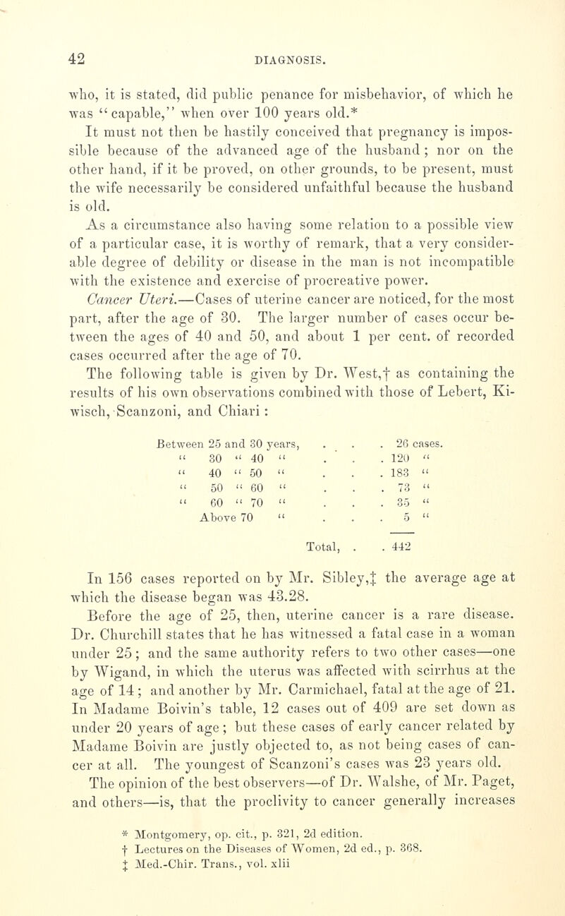 who, it is stated, did public penance for misbeliavior, of which he was capable, when over 100 years old.* It must not then be hastily conceived that pregnancy is impos- sible because of the advanced age of the husband ; nor on the other hand, if it be proved, on other grounds, to be present, must the wife necessarily be considered unfaithful because the husband is old. As a circumstance also having some relation to a possible view of a particular case, it is worthy of remark, that a very consider- able degree of debility or disease in the man is not incompatible with the existence and exercise of procreative power. Cancer Uteri.—Cases of uterine cancer are noticed, for the most part, after the age of 30. The larger number of cases occur be- tween the ages of 40 and 50, and about 1 per cent, of recorded cases occurred after the age of 70, The following table is given by Dr. West,t as containing the results of his own observations combined with those of Lebert, Ki- wisch, Scanzoni, and Chiari : we 311 25 and 30 y ears, 26 cases u 30  40 . 120  11 40  50 . 183   50  60 . 73  11 60  70 35  Above 70 5  Total, . . 442 In 156 cases reported on by Mr. Sibley,| the average age at which the disease began was 43.28. Before the age of 25, then, uterine cancer is a rare disease. Dr. Churchill states that he has witnessed a fatal case in a woman under 25; and the same authority refers to two other cases—one by Wigand, in which the uterus was affected Avith scirrhus at the age of 14 ; and another by Mr. Carmichael, fatal at the age of 21. In Madame Boivin's table, 12 cases out of 409 are set down as under 20 years of age ; but these cases of early cancer related by Madame Boivin are justly objected to, as not being cases of can- cer at all. The youngest of Scanzoni's cases was 23 years old. The opinion of the best observers—of Dr. Walshe, of Mr. Paget, and others—is, that the proclivity to cancer generally increases * Montgomery, op. cit., p. 321, 2d edition. f Lectures on the Diseases of Women, 2d ed., p. 368. + Med.-Chir. Trans., vol. xlii